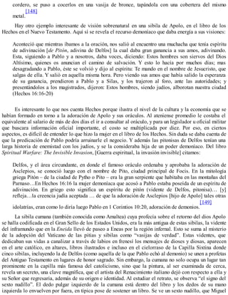 cordero, se puso a cocerlos en una vasija de bronce, tapándola con una cobertera del mismo
metal.
[148]
Hay otro ejemplo interesante de visión sobrenatural en una sibila de Apolo, en el libro de los
Hechos en el Nuevo Testamento. Aquí sí se revela el recurso demoníaco que daba energía a sus visiones:
Aconteció que mientras íbamos a la oración, nos salió al encuentro una muchacha que tenía espíritu
de adivinación [de Pitón, adivina de Delfos] la cual daba gran ganancia a sus amos, adivinando.
Esta, siguiendo a Pablo y a nosotros, daba voces, diciendo: Estos hombres son siervos del Dios
Altísimo, quienes os anuncian el camino de salvación. Y esto lo hacía por muchos días; mas
desagradando a Pablo, éste se volvió y dijo al espíritu: Te mando en el nombre de Jesucristo, que
salgas de ella. Y salió en aquella misma hora. Pero viendo sus amos que había salido la esperanza
de su ganancia, prendieron a Pablo y a Silas, y los trajeron al foro, ante las autoridades; y
presentándolos a los magistrados, dijeron: Estos hombres, siendo judíos, alborotan nuestra ciudad
(Hechos 16:16-20)
Es interesante lo que nos cuenta Hechos porque ilustra el nivel de la cultura y la economía que se
habían formado en torno a la adoración de Apolo y sus oráculos. Al ateniense promedio le costaba el
equivalente al salario de más de dos días el ir a consultar al oráculo, y para un legislador u oficial militar
que buscara información oficial importante, el costo se multiplicada por diez. Por eso, en ciertos
aspectos, es difícil de entender lo que hizo la mujer en el libro de los Hechos. Sin duda se daba cuenta de
que la predicación de Pablo podría arruinarle el negocio. Y además las pitonisas de Delfos tenían una
larga historia de enemistad con los judíos, y se la consideraba hija de un poder demoníaco. Del libro
Spiritual Warfare: The Invisible Invasion, [Guerra espiritual, la invasión invisible] citamos:
Delfos, y el área circundante, en donde el famoso oráculo ordenaba y aprobaba la adoración de
Asclepios, se conoció luego con el nombre de Pito, ciudad principal de Focis. En la mitología
griega Pitón – de la ciudad de Pytho o Pito – era la gran serpiente que habitaba en las montañas del
Parnaso…En Hechos 16:16 la mujer demoníaca que acosó a Pablo estaba poseída de un espíritu de
adivinación. En griego esto significa un espíritu de pitón (vidente de Delfos, pitonisa)… [y]
refleja…la creencia judía aceptada … de que la adoración de Asclepios [hijo de Apolo] tales otras
idolatrías, eran como lo diría luego Pablo en 1 Corintios 10:20, adoración de demonios.
[149]
La sibila cumana (también conocida como Amaltea) cuya profecía sobre el retorno del dios Apolo
se halla codificada en el Gran Sello de los Estados Unidos, era la más antigua de estas sibilas, la vidente
del inframundo que en la Eneida llevó de paseo a Eneas por la región infernal. Esto se suma al misterio
de la adopción del Vaticano de las pitias y sibilas como “vasijas de verdad”. Estas videntes, que
dedicaban sus vidas a canalizar a través de labios en frenesí los mensajes de dioses y diosas, aparecen
en el arte católico, en altares, libros ilustrados e incluso en el cielorraso de la Capilla Sixtina donde
cinco sibilas, incluyendo la de Delfos (como aquella de la que Pablo echó al demonio) se unen a profetas
del Antiguo Testamento en lugares de honor sagrado. Sin embargo, la cumana no solo ocupa un lugar tan
prominente en la capilla más famosa del catolicismo, sino que la pintura, al ser examinada de cerca,
revela un secreto, una clave magnífica, que el artista del Renacimiento italiano dejó con respecto a ella y
su Señor que regresaría, además de su origen e identidad. Al estudiar el retrato, se observa “el signo del
sexto nudillo”. El dedo pulgar izquierdo de la cumana está dentro del libro y los dedos de su mano
izquierda lo envuelven por fuera, en típica pose de sostener un libro. Se ve un sexto nudillo, que Miguel
 