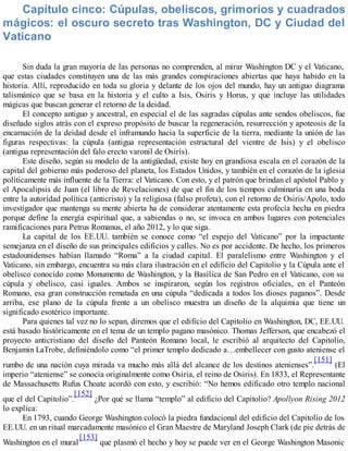 Capítulo cinco: Cúpulas, obeliscos, grimorios y cuadrados
mágicos: el oscuro secreto tras Washington, DC y Ciudad del
Vaticano
Sin duda la gran mayoría de las personas no comprenden, al mirar Washington DC y el Vaticano,
que estas ciudades constituyen una de las más grandes conspiraciones abiertas que haya habido en la
historia. Allí, reproducido en toda su gloria y delante de los ojos del mundo, hay un antiguo diagrama
talismánico que se basa en la historia y el culto a Isis, Osiris y Horus, y que incluye las utilidades
mágicas que buscan generar el retorno de la deidad.
El concepto antiguo y ancestral, en especial el de las sagradas cúpulas ante sendos obeliscos, fue
diseñado siglos atrás con el expreso propósito de buscar la regeneración, resurrección y apoteosis de la
encarnación de la deidad desde el inframundo hacia la superficie de la tierra, mediante la unión de las
figuras respectivas: la cúpula (antigua representación estructural del vientre de Isis) y el obelisco
(antigua representación del falo erecto varonil de Osiris).
Este diseño, según su modelo de la antigüedad, existe hoy en grandiosa escala en el corazón de la
capital del gobierno más poderoso del planeta, los Estados Unidos, y también en el corazón de la iglesia
políticamente más influente de la Tierra: el Vaticano. Con esto, y el patrón que brindan el apóstol Pablo y
el Apocalipsis de Juan (el libro de Revelaciones) de que el fin de los tiempos culminaría en una boda
entre la autoridad política (anticristo) y la religiosa (falso profeta), con el retorno de Osiris/Apolo, todo
investigador que mantenga su mente abierta ha de considerar atentamente esta profecía hecha en piedra
porque define la energía espiritual que, a sabiendas o no, se invoca en ambos lugares con potenciales
ramificaciones para Petrus Romanus, el año 2012, y lo que siga.
La capital de los EE.UU. también se conoce como “el espejo del Vaticano” por la impactante
semejanza en el diseño de sus principales edificios y calles. No es por accidente. De hecho, los primeros
estadounidenses habían llamado “Roma” a la ciudad capital. El paralelismo entre Washington y el
Vaticano, sin embargo, encuentra su más clara ilustración en el edificio del Capitolio y la Cúpula ante el
obelisco conocido como Monumento de Washington, y la Basílica de San Pedro en el Vaticano, con su
cúpula y obelisco, casi iguales. Ambos se inspiraron, según los registros oficiales, en el Panteón
Romano, esa gran construcción rematada en una cúpula “dedicada a todos los dioses paganos”. Desde
arriba, ese plano de la cúpula frente a un obelisco muestra un diseño de la alquimia que tiene un
significado esotérico importante.
Para quienes tal vez no lo sepan, diremos que el edificio del Capitolio en Washington, DC, EE.UU.
está basado históricamente en el tema de un templo pagano masónico. Thomas Jefferson, que encabezó el
proyecto anticristiano del diseño del Panteón Romano local, le escribió al arquitecto del Capitolio,
Benjamin LaTrobe, definiéndolo como “el primer templo dedicado a…embellecer con gusto ateniense el
rumbo de una nación cuya mirada va mucho más allá del alcance de los destinos atenienses”.
[151]
(El
imperio “ateniense” se conocía originalmente como Osiria, el reino de Osiris). En 1833, el Representante
de Massachusetts Rufus Choate acordó con esto, y escribió: “No hemos edificado otro templo nacional
que el del Capitolio”.
[152]
¿Por qué se llama “templo” al edificio del Capitolio? Apollyon Rising 2012
lo explica:
En 1793, cuando George Washington colocó la piedra fundacional del edificio del Capitolio de los
EE.UU. en un ritual marcadamente masónico el Gran Maestre de Maryland Joseph Clark (de pie detrás de
Washington en el mural
[153]
que plasmó el hecho y hoy se puede ver en el George Washington Masonic
 