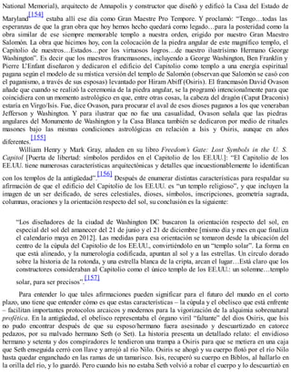 National Memorial), arquitecto de Annapolis y constructor que diseñó y edificó la Casa del Estado de
Maryland
[154]
estaba allí ese día como Gran Maestre Pro Tempore. Y proclamó: “Tengo…todas las
esperanzas de que la gran obra que hoy hemos hecho quedará como legado…para la posteridad como la
obra similar de ese siempre memorable templo a nuestra orden, erigido por nuestro Gran Maestro
Salomón. La obra que hicimos hoy, con la colocación de la piedra angular de este magnífico templo, el
Capitolio de nuestros…Estados…por los virtuosos logros…de nuestro ilustrísimo Hermano George
Washington”. Es decir que los maestros francmasones, incluyendo a George Washington, Ben Franklin y
Pierre L’Enfant diseñaron y dedicaron el edificio del Capitolio como templo a una energía espiritual
pagana según el modelo de su mística versión del templo de Salomón (observan que Salomón se casó con
el paganismo, a través de sus esposas) levantado por HiramAbiff (Osiris). El francmasón David Ovason
añade que cuando se realizó la ceremonia de la piedra angular, se la programó intencionalmente para que
coincidiera con un momento astrológico en que, entre otras cosas, la cabeza del dragón (Caput Draconis)
estaría en Virgo/Isis. Fue, dice Ovason, para procurar el aval de esos dioses paganos a los que veneraban
Jefferson y Washington. Y para ilustrar que no fue una casualidad, Ovason señala que las piedras
angulares del Monumento de Washington y la Casa Blanca también se dedicaron por medio de rituales
masones bajo las mismas condiciones astrológicas en relación a Isis y Osiris, aunque en años
diferentes.
[155]
William Henry y Mark Gray, añaden en su libro Freedom’s Gate: Lost Symbols in the U. S.
Capitol [Puerta de libertad: símbolos perdidos en el Capitolio de los EE.UU.]: “El Capitolio de los
EE.UU. tiene numerosas características arquitectónicas y detalles que incuestionablemente lo identifican
con los templos de la antigüedad”.
[156]
Después de enumerar distintas características para respaldar su
afirmación de que el edificio del Capitolio de los EE.UU. es “un templo religioso”, y que incluyen la
imagen de un ser deificado, de seres celestiales, dioses, símbolos, inscripciones, geometría sagrada,
columnas, oraciones y la orientación respecto del sol, su conclusión es la siguiente:
“Los diseñadores de la ciudad de Washington DC buscaron la orientación respecto del sol, en
especial del sol del amanecer del 21 de junio y el 21 de diciembre [mismo día y mes en que finaliza
el calendario maya en 2012]. Las medidas para esa orientación se tomaron desde la ubicación del
centro de la cúpula del Capitolio de los EE.UU., convirtiéndolo en un “templo solar”. La forma en
que está alineado, y la numerología codificada, apuntan al sol y a las estrellas. Un círculo dorado
sobre la historia de la rotonda, y una estrella blanca de la cripta, arcan el lugar…Está claro que los
constructores consideraban al Capitolio como el único templo de los EE.UU.: un solemne…templo
solar, para ser precisos”.
[157]
Para entender lo que tales afirmaciones pueden significar para el futuro del mundo en el corto
plazo, uno tiene que entender cómo es que estas características – la cúpula y el obelisco que está enfrente
– facilitan importantes protocolos arcaicos y modernos para la vigorización de la alquimia sobrenatural
profética. En la antigüedad, el obelisco representaba el órgano viril “faltante” del dios Osiris, que Isis
no pudo encontrar después de que su esposo/hermano fuera asesinado y descuartizado en catorce
pedazos, por su malvado hermano Seth (o Set). La historia presenta un detallado relato: el envidioso
hermano y setenta y dos conspiradores le tendieron una trampa a Osiris para que se metiera en una caja
que Seth enseguida cerró con llave y arrojó al río Nilo. Osiris se ahogó y su cuerpo flotó por el río Nilo
hasta quedar enganchado en las ramas de un tamarisco. Isis, recuperó su cuerpo en Biblos, al hallarlo en
la orilla del río, y lo guardó. Pero cuando Isis no estaba Seth volvió a robar el cuerpo y lo descuartizó en
 