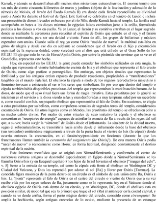 Karnak, y además se desarrollaban allí muchos ritos misteriosos extraordinarios. El enorme templo con
sus más de ciento cincuenta kilómetros de muros y jardines (objeto de la fascinación y adoración de la
némesis de Moisés, el faraón del Éxodo Ramsés II) era donde cada faraón reconciliaba su divinidad
junto a Amón Ra durante el festival de Opet. Este festival se celebraba en el templo de Luxor, e incluía
una procesión de dioses llevados en barcas por el río Nilo, desde Karnak hasta el templo. La familia real
acompañaba en botes a los dioses mientras lo egipcios laicos caminaban junto a la orilla, formulando
pedidos a los dioses a voz en cuello. Ya en Luxor, el faraón y su comitiva entraban en el lugar sagrado
donde se realizaba la ceremonia para resucitar al espíritu de Osiris que entraba en el rey, y el faraón
entonces transmutaba, para ser una deidad viviente. Fuera de allí, los grupos de bailarinas y músicos
esperaban con ansias. Cuando salía el rey, ya como Osiris “nacido de nuevo”, la multitud estallaba en
gritos de alegría y desde ese día en adelante se consideraba que el faraón era el hijo y encarnación
espiritual de la suprema deidad, como sucederá con el dios que está cifrado en el Gran Sello de los
EE.UU. El ojo que todo lo ve, de Horus/Apolo/Osiris, por sobre la pirámide sin terminar que se ve en el
Gran Sello, representa este hecho.
Hoy, en especial en los EE.UU. la gente puede entender los símbolos utilizados en esta magia, la
cúpula que representa el vientre habitualmente encinta de Isis y el obelisco que representa el falo erecto
de Osiris, como algo profano o pornográfico. Sin embargo, son objetos rituales que representan la
fertilidad y que los antiguos creían capaces de producir reacciones, propiedades o “manifestaciones”
tangibles en el mundo material. El obelisco la cúpula a modo de los órganos reproductivos masculino y
femenino invocan a existencia el ser o los seres que simbolizan. Es por eso que dentro del templo o
cúpula también había disponibles prostitutas del templo que representaban la manifestación humana de la
diosa, de modo que el sexo ritual fuera una forma de magia imitativa. Estas prostitutas por lo general se
iniciaban en el servicio a la diosa siendo niñas y eran desfloradas a muy temprana edad por un sacerdote
o, como sucedió con Isis, un pequeño obelisco que representaba al falo de Osiris. En ocasiones, se elegía
a estas prostitutas por su belleza, como compañeras sexuales de sagrados toros del templo, considerados
encarnación de Osiris. En otros lugares como en Mendes, las prostitutas del templo se ofrecían en coito a
un macho cabrío divino. Por medio de estos rituales de sexo imitativo la cúpula y el obelisco se
convertían en “receptores de energía” capaces de asimilar la esencia de Ra a través de los rayos del sol
que, a su vez, hacía surgir la “simiente” de Osiris desde el inframundo. La simiente de la deidad muerta,
según el sobrenaturalismo, se transmitiría hacia arriba desde el inframundo desde la base del obelisco
(sus testículos) emitiéndose mágicamente a través de la punta hacia el vientre de Isis (la cúpula) donde
ocurría entonces la encarnación, en el faraón/rey/presidente en funciones (durante lo que los
francmasones llaman también la ceremonia del surgimiento [de Osiris] ). De esta manera Osiris podía
“nacer de nuevo” o reencarnarse como Horus, en forma habitual, dirigiendo constantemente el destino
espiritual de la nación.
Este fenómeno metafísico que se originó con Nimrod/Semiramis y conformaba el centro de
numerosas culturas antiguas se desarrolló especialmente en Egipto donde a Nimrod/Semiramis se les
llamaba Osiris/Isis (y en Ezequiel capítulo 8 los hijos de Israel levantan el obelisco [“imagen del celo”,
v. 5] frente a la entrada de su templo, así como la cúpula está frente al obelisco en Washington DC y
Ciudad del Vaticano, y Dios les reprendió por adorar al sol [Ra] y llorar por Osiris [Tammuz]. La
conocida figura masónica de la punta dentro de un círculo es el símbolo de esta unión entre Ra, Osiris e
Isis. La “punta” representa el falo de Osiris en el centro del círculo o vientre de Osiris que a su vez
recibe vida por los rayos solares de Ra, justamente como se lo representa hoy en el Vaticano donde el
obelisco egipcio de Osiris está dentro de un círculo, y en Washington, DC, donde el obelisco está en
posición similar, de modo tal que sea lo primero que toque el sol (Ra) al amanecer en la ciudad capital, y
cuando se ve desde arriba, forma el punto mágico dentro del círculo, conocido como circumpunct. Se
amplía la hechicería, según antiguas creencias de lo oculto, mediante la presencia de un estanque
 