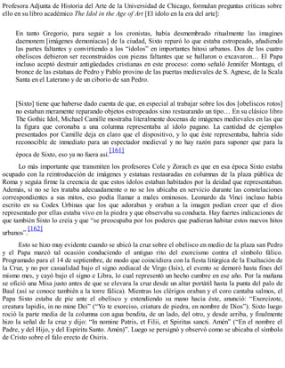 Profesora Adjunta de Historia del Arte de la Universidad de Chicago, formulan preguntas críticas sobre
ello en su libro académico The Idol in the Age of Art [El ídolo en la era del arte]:
En tanto Gregorio, para seguir a los cronistas, había desmembrado ritualmente las imagines
daemonem [imágenes demoníacas] de la ciudad, Sixto reparó lo que estaba estropeado, añadiendo
las partes faltantes y convirtiendo a los “ídolos” en importantes hitosi urbanos. Dos de los cuatro
obeliscos debieron ser reconstruidos con piezas faltantes que se hallaron o excavaron… El Papa
incluso aceptó destruir antigüedades cristianas en este proceso: como señaló Jennifer Montagu, el
bronce de las estatuas de Pedro y Pablo provino de las puertas medievales de S. Agnese, de la Scala
Santa en el Laterano y de un ciborio de san Pedro.
[Sixto] tiene que haberse dado cuenta de que, en especial al trabajar sobre los dos [obeliscos rotos]
no estaban meramente reparando objetos estropeados sino restaurando un tipo… En su clásico libro
The Gothic Idol, Michael Camille mostraba literalmente docenas de imágenes medievales en las que
la figura que coronaba a una columna representaba al ídolo pagano. La cantidad de ejemplos
presentados por Camille deja en claro que el dispositivo, y lo que éste representaba, habría sido
reconocible de inmediato para un espectador medieval y no hay razón para suponer que para la
época de Sixto, eso ya no fuera así.
[161]
Lo más importante que transmiten los profesores Cole y Zorach es que en esa época Sixto estaba
ocupado con la reintroducción de imágenes y estatuas restauradas en columnas de la plaza pública de
Roma y seguía firme la creencia de que estos ídolos estaban habitados por la deidad que representaban.
Además, si no se les trataba adecuadamente o no se los ubicaba en servicio durante las constelaciones
correspondientes a sus mitos, eso podía llamar a males ominosos. Leonardo da Vinci incluso había
escrito en su Codex Urbinas que los que adoraban y oraban a la imagen podían creer que el dios
representado por ellas estaba vivo en la piedra y que observaba su conducta. Hay fuertes indicaciones de
que también Sixto lo creía y que “se preocupaba por los poderes que pudieran habitar estos nuevos hitos
urbanos”.
[162]
Esto se hizo muy evidente cuando se ubicó la cruz sobre el obelisco en medio de la plaza san Pedro
y el Papa marcó tal ocasión conduciendo el antiguo rito del exorcismo contra el símbolo fálico.
Programado para el 14 de septiembre, de modo que coincidiera con la fiesta litúrgica de la Exaltación de
la Cruz, y no por casualidad bajo el signo zodiacal de Virgo (Isis), el evento se demoró hasta fines del
mismo mes, y cayó bajo el signo e Libra, lo cual representó un hecho cumbre en ese año. Por la mañana
se ofició una Misa justo antes de que se elevara la cruz desde un altar portátil hasta la punta del palo de
Baal (así se conoce también a la torre fálica). Mientras los clérigos oraban y el coro cantaba salmos, el
Papa Sixto estaba de pie ante el obelisco y extendiendo su mano hacia éste, anunció: “Exorcizote,
creatura lapidis, in no mine Dei” (“Yo te exorciso, criatura de piedra, en nombre de Dios”). Sixto luego
roció la parte media de la columna con agua bendita, de un lado, del otro, y desde arriba, y finalmente
hizo la señal de la cruz y dijo: “In nomine Patris, et Filii, et Spiritus sancti. Amén” (“En el nombre el
Padre, y del Hijo, y del Espíritu Santo. Amén)”. Luego se persignó y observó como se ubicaba el símbolo
de Cristo sobre el falo erecto de Osiris.
 