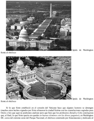 Cúpula de Washington
frente al obelisco
Cúpula de Washington
frente al obelisco
Si lo que Sixto estableció en el corazón del Vaticano hace que algunos lectores se detengan
(muchos otros hechos signados por Sixto alinearon la ciudad Sixtina con las constelaciones sagradas para
Osiris e Isis que aquí no podremos analizar pero que hizo que los profesores Zorach y Cole concluyeran
que, al final, lo que Sixto quería era quedar en buenos términos con los dioses paganos), en Washington
DC, cerca del extremo oeste del Parque Nacional, el obelisco construido por francmasones y dedicado al
 