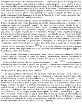 primer presidente de los EE.UU. brinda pleno sentido a la impresión de que “el tamaño importa”, algo
que originaron los nephilim y que promueve la moderna industria del porno. No son palabras crudas en
vano, como lo saben los adeptos al ritual del sexo mágico, y se puede rastrear en el pasado hasta las
mujeres de la antigüedad que querían dar a luz a los hijos de los dioses y juzgaban el tamaño del órgano
sexual masculino como indicador de genética “gigante” o simiente divina, necesaria para concebir esos
hijos. Si bien los símbolos fálicos se han encontrado, y se siguen encontrando, en culturas de todo el
mundo, en el antiguo Egipto la devoción a este tipo de “obscena divinidad” comenzó con Amón Min y
llegó a su momento máximo en los obeliscos de Osiris.
En Grecia y Roma el dios Príapo (hijo de Afrodita) era invocado como símbolo de esa fertilidad
divina y más adelante se lo vinculó directamente con el culto a la pornografía, que se refleja hoy en los
sentimientos modernos respecto del “tamaño”. Esto tiene importancia porque, además de que se
construyó el obelisco más alto de su clase en todo el mundo, en el Monumento de Washington, con 6.666
[169 mt] (o según algunos, 6.660) pulgadas de alto y 666 [16,9 mt] pulgadas de ancho en la base de cada
lado, uno de los conceptos originales para el Monumento de Washington incluía a Apolo (versión griega
de Osiris) en su triunfante regreso sobre un carro celestial, y otro ilustraba una torre “como la de Babel”
para la punta. Cualquiera de estos diseños habría sido igualmente adecuado para la piedra piramidal de
más de una tonelada y media de peso que corona el obelisco, porque los tres conceptos conllevaban el
significado necesario para cumplir lo que describió el investigador David Flynn, ya fallecido: “el mismo
conocimiento secreto preservado por las escuelas de misterio desde el tiempo de los pelasgos [que]
exhibe la moderna adoración a Isis Osiris”.
[163]
Es decir, que la “simiente” que emitiría la punta en
forma de Torre de Babel mágicamente daría a luz a lo mismo que provendría de la piedra egipcia: la
descendencia de Apolo/Osiris/Nimrod.
Las mentes más brillantes de la francmasonería, cuyas creencias establecieron el tono del diseño de
la ciudad capital, su Gran Sello, su cúpula y su obelisco, entendieron esta intención y escribieron al
respecto. Albert Pike lo describió como “Los principios activo y pasivo del Universo [de Isis y Osiris]
…comúnmente simbolizados por las partes genitivas del hombre y la mujer”.
[164]
Y el autor francmasón
Albert Mackey no solo describió el obelisco sino que señaló la importancia del círculo alrededor de su
base, diciendo: “El falo era una imitación del órgano genitivo masculino. Representado…por una
columna [obelisco] rodeado por un círculo en su base”.
[165]
En Egipto, donde se perfeccionaron estas parodias y rituales para resucitar o volver a Osiris a la
vida por medio de estas construcciones mágicas, el faraón era la “adecuada extensión” donde podía
habitar el dios renacido cuando se realizaba el ritual del “acto sexual” en el templo de Amón Ra. El ojo
que todo lo ve, de Horus/Osiris/Apolo por sobre la pirámide incompleta del Gran Sello, pronostica la
culminación de este evento, es decir, el regreso real de Osiris, para los Estados Unidos, durante o poco
después de 2012, y la cúpula y el obelisco están preparadas para que la elite cumpla con el ritual
metafísico en secreto. Y decimos “en secreto” porque la gran mayoría de las personas de los EE.UU. no
saben que la ceremonia de “resucitación” se sigue realizando dentro de la sede de la francmasonería del
rito escocés, en la Casa del Templo, por el Consejo Supremo del Grado 33 en Washington DC, por al
menos dos razones. Primero, cada vez que un masón llega al nivel de Maestro, el ritual incluye una
parodia representando a la muerte, sepultura y futura resurrección de Hiram Abiff (Osiris). El mundo
entero finalmente pudo echar un vistazo a esta costumbre cuando Dan Brown, en su libro El símbolo
perdido, comienza con una escena que pinta el inicio de la tradición:
 