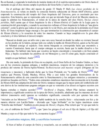 Ra en Karnak, y siguiendo la tradición de instalar dentro de él al espíritu representativo de Osiris hasta el
momento en que el dios mismo cumpla la profecía del Gran Sello y vuelva en la carne.
En el prólogo del libro del masón de grado 33 Manly P. Hall, Las claves perdidas de la
francmasonería, se relata en detalle la conocida historia subyacente de Hiram Abiff (Osiris), quien
emprende la construcción del templo del Gran Arquitecto del Universo, pero es asesinado por tres
espectros. Esta historia, que se representa cada vez que un iniciado llega al nivel de Maestro masón es,
según lo admiten los francmasones, el relato de la épica de muerte del dios Osiris. En Las claves
perdidas, Hall cuenta que el Gran Arquitecto le dio a Hiram (Osiris) el Cuadro de la Logia para la
construcción del gran templo, y cuando lo asesinan tres rufianes el Gran Arquitecto lo baña en “una gloria
celestial”, como la gloria que rodea al ojo que todo lo ve de Osiris, por encima de la pirámide en el Gran
Sello. El Gran Arquitecto luego encarga a los que terminarían la construcción que encuentren el cuerpo
de Hiram (Osiris) y lo resuciten de entre los muertos. Cuando se haya cumplido esto la gran obra
concluirá y el dios habitará el (tercer) templo:
“Buscad en donde yace un tallo roto y una vara seca; buscad en donde las nubes se ciernen; buscad
en las piedras de la ladera, porque todo eso señala la tumba de Hiram [Osiris], quien se ha llevado
mi Voluntad consigo al sepulcro. Esta eterna búsqueda os corresponde hasta que encontréis a
vuestro Constructor, hasta que el cuerpo entregue su secreto, hasta que la tumba disuelva a los
fantasmas. No hablaré más hasta que vosotros no hayáis encontrado y resucitado a mi bien amado
Hijo, y hayáis escuchado las palabras de mi Mensajero y, con Él como guía, hayáis concluido el
templo en que habitaré. Amén”.
[167]
De este modo, la pirámide de Giza sin su cúspide, en el Gran Sello de los Estados Unidos, se hace
eco de las creencias paganas antiguas, y también masónicas, respecto de los antiguos misterios y la
profecía del retorno de Osiris/Apolo/Nimrod. En Rosicrucian and masonic origins [Orígenes de los
rosacruces y masones], y habiendo dicho que la Gran Pirámide era “la tumba de Osiris”
[168]
Hall
explica que Preston, Gould, Mackey, Oliver, Pike y casi todos los grandes historiadores de la
francmasonería sabían de esta conexión entre la francmasonería y los antiguos misterios y ceremonias
primitivas basadas en Osiris. “Todos estos eminentes estudiosos masónicos han reconocido en la leyenda
de HiramAbiff una adaptación del mito de Osiris; tampoco niegan que la mayor parte del simbolismo del
arte deriva de las instituciones paganas antiguas en que se veneraba a los dioses en lugares secretos con
figuras extrañas y rituales acordes”.
[169]
En Moral y Dogma, Albert Pike incluso enumeró la
importancia y significado esotérico de la épica de Osiris, en detalle, añadiendo que los masones de nivel
inferior (masonería azul) ignoran su verdadero significado, conocido solo por quienes han sido
“iniciados en los Misterios”.
[170]
Pike habló también de la estrella Sirio – relacionada con Isis y de
manera ulterior con Lucifer/Satán – diciendo que “sigue brillando” en las logias masónicas como
“Estrella más brillante”. También en otro pasaje de Moral y Dogma, Pike reiteró que “el ojo que todo lo
ve…era el emblema de Osiris”
[171]
y que “para los griegos el sol era el Ojo de Júpiter y el Ojo del
Mundo; y suyo es el Ojo que todo lo Ve, en nuestras Logias”.
[172]
¿Cuadrados mágicos, 666, y sacrificios humanos?
Si bien el hallar el cuerpo de Osiris y resucitarlo, sea en sentido figurado o literal, es un factor
 