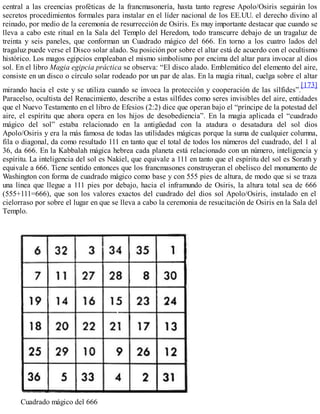 central a las creencias proféticas de la francmasonería, hasta tanto regrese Apolo/Osiris seguirán los
secretos procedimientos formales para instalar en el líder nacional de los EE.UU. el derecho divino al
reinado, por medio de la ceremonia de resurrección de Osiris. Es muy importante destacar que cuando se
lleva a cabo este ritual en la Sala del Templo del Heredom, todo transcurre debajo de un tragaluz de
treinta y seis paneles, que conforman un Cuadrado mágico del 666. En torno a los cuatro lados del
tragaluz puede verse el Disco solar alado. Su posición por sobre el altar está de acuerdo con el ocultismo
histórico. Los magos egipcios empleaban el mismo simbolismo por encima del altar para invocar al dios
sol. En el libro Magia egipcia práctica se observa: “El disco alado. Emblemático del elemento del aire,
consiste en un disco o círculo solar rodeado por un par de alas. En la magia ritual, cuelga sobre el altar
mirando hacia el este y se utiliza cuando se invoca la protección y cooperación de las sílfides”.
[173]
Paracelso, ocultista del Renacimiento, describe a estas sílfides como seres invisibles del aire, entidades
que el Nuevo Testamento en el libro de Efesios (2:2) dice que operan bajo el “príncipe de la potestad del
aire, el espíritu que ahora opera en los hijos de desobediencia”. En la magia aplicada el “cuadrado
mágico del sol” estaba relacionado en la antigüedad con la atadura o desatadura del sol dios
Apolo/Osiris y era la más famosa de todas las utilidades mágicas porque la suma de cualquier columna,
fila o diagonal, da como resultado 111 en tanto que el total de todos los números del cuadrado, del 1 al
36, da 666. En la Kabbalah mágica hebrea cada planeta está relacionado con un número, inteligencia y
espíritu. La inteligencia del sol es Nakiel, que equivale a 111 en tanto que el espíritu del sol es Sorath y
equivale a 666. Tiene sentido entonces que los francmasones construyeran el obelisco del monumento de
Washington con forma de cuadrado mágico como base y con 555 pies de altura, de modo que si se traza
una línea que llegue a 111 pies por debajo, hacia el inframundo de Osiris, la altura total sea de 666
(555+111=666), que son los valores exactos del cuadrado del dios sol Apolo/Osiris, instalado en el
cielorraso por sobre el lugar en que se lleva a cabo la ceremonia de resucitación de Osiris en la Sala del
Templo.
Cuadrado mágico del 666
 