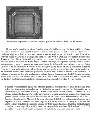 Claraboya de 36 paneles del cuadrado mágico, por encima del altar de la Sala del Templo
El francmasón y ocultista Aleister Crowley practicaba la Kabbalah y relacionó también al número
111 con el número 6, que describió como el número más grande del sol, o dios sol. Empleaba el
cuadrado mágico en rituales para hacer contacto con un espíritu que se describe en El libro de la
sagrada magia de Abramelín el mago, una obra del siglo XVII o XVIII que involucra la evocación de
demonios. En el Libro Cuatro del texto mágico un conjunto de talismanes mágicos en cuadrados de
palabras hace la provisión del Santo Ángel Guardián del mago, que aparece y revela secretos ocultos
para convocar y tomar el control de doce autoridades del inframundo que incluyen a Lucifer, Satán,
Leviatán y Belial. Además de Crowley, el más influyente padre de los EE.UU. y francmasón Benjamin
Franklin, no solo usaba estos cuadrados mágicos sino que, según su propia biografía y numerosas fuentes
de autoridad, incluso creó cuadrados y círculos mágicos para usarlos él mismo y sus hermanos. Sin
embargo el aspecto cordial y la aguda astucia del más famoso francmasón de los EE.UU. con sus gafas,
puede haber ocultado una historia todavía más oscura que la que cuentan estos cuadrados mágicos que
sus fuertes y hábiles manos manipulaban. El premiado cinematógrafo Christian J. Pinto explica:
Benjamin Franklin fue uno de los más influentes padres de nuestra patria, el único de ellos que firmó
todos los documentos originales de la fundación de nuestra nación (la Declaración de la
Independencia, el Tratado de Paris, y la Constitución de los Estados Unidos). Franklin, sin duda
alguna, tenía profunda conexión con la francmasonería y otras sociedades secretas. Era miembro de
grupos secretos de los tres países involucrados en la Guerra de la Independencia: los EE.UU.,
Francia, e Inglaterra. Era Maestro de la Logia Masónica de Filadelfia; en Francia era Maestro de la
Logia de las Nueve Hermanas, de donde surgió la Revolución Francesa. Y en Inglaterra, se unió a un
grupo político de patanes licenciosos fundado por Sir Francis Dashwood (miembro del Parlamento,
consejero del rey Jorge III) conocido como “los monjes de la Abadía de Medmenham”, o “El Club
de Hellfire [Fuego del infierno]”. Este grupo del siglo XVIII era, según una descripción:
 
