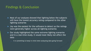 Findings & Conclusion
u  Most of our analyses showed that lighting below the subjects
will have the lowest accuracy rating compared to the other
lighting scenarios
u  Joy was the easiest for the software to detect so the ratings
were generally higher across all lighting scenarios
u  Our study highlighted the some extreme lighting scenarios
and in a real-time study, it would most likely not affect the
data
o  it is something to keep in mind when analyzing data going forward
 