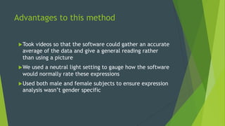 Advantages to this method
u Took videos so that the software could gather an accurate
average of the data and give a general reading rather
than using a picture
u We used a neutral light setting to gauge how the software
would normally rate these expressions
u Used both male and female subjects to ensure expression
analysis wasn’t gender specific
 