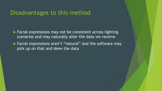 Disadvantages to this method
u  Facial expressions may not be consistent across lighting
scenarios and may naturally alter the data we receive
u  Facial expressions aren’t “natural” and the software may
pick up on that and skew the data
 