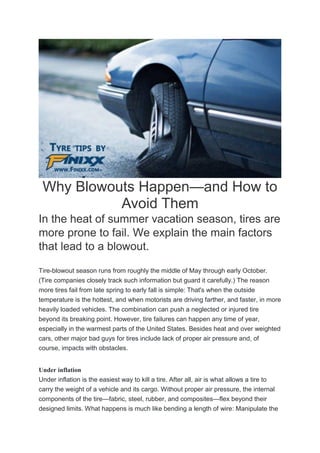 Why Blowouts Happen—and How to
Avoid Them
In the heat of summer vacation season, tires are
more prone to fail. We explain the main factors
that lead to a blowout.
Tire-blowout season runs from roughly the middle of May through early October.
(Tire companies closely track such information but guard it carefully.) The reason
more tires fail from late spring to early fall is simple: That's when the outside
temperature is the hottest, and when motorists are driving farther, and faster, in more
heavily loaded vehicles. The combination can push a neglected or injured tire
beyond its breaking point. However, tire failures can happen any time of year,
especially in the warmest parts of the United States. Besides heat and over weighted
cars, other major bad guys for tires include lack of proper air pressure and, of
course, impacts with obstacles.
Under inflation
Under inflation is the easiest way to kill a tire. After all, air is what allows a tire to
carry the weight of a vehicle and its cargo. Without proper air pressure, the internal
components of the tire—fabric, steel, rubber, and composites—flex beyond their
designed limits. What happens is much like bending a length of wire: Manipulate the
 