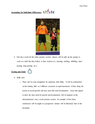 Accounting for Individual Differences
 One day a week for the entire practice session, players will be split up into groups to
work on a skill that they believe is their weakest (i.e. shooting, tackling, dribbling, short
passing, long passing, etc.).
Testing and Trials
 Skills tests
o There will be a day designated for analyzing skill ability. It will be orchestrated
on the training field on 3 different occasions at equal increments of time along the
season to record growth and note areas that need development. Areas that appear
to show the most need for growth and development will be targeted on the
aforementioned once a week practice session. An example of how these
weaknesses will be taught in a progressive manner will be illustrated later in the
document.
Jose Perez
 