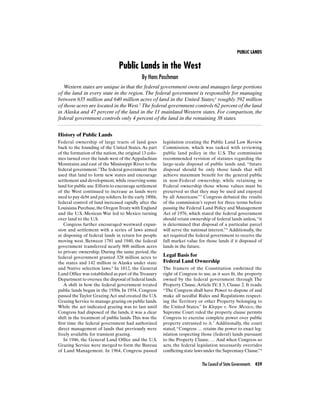PUBLIC LANDS
The Council of State Governments 459
History of Public Lands
Federal ownership of large tracts of land goes
back to the founding of the United States. As part
of the formation of the nation, the original 13 colo-
nies turned over the lands west of the Appalachian
Mountains and east of the Mississippi River to the
federal government.3
The federal government then
used that land to form new states and encourage
settlement and development,while reserving some
land for public use.Efforts to encourage settlement
of the West continued to increase as lands were
used to pay debt and pay soldiers.In the early 1800s,
federal control of land increased rapidly after the
Louisiana Purchase,the OregonTreaty with England
and the U.S.-Mexican War led to Mexico turning
over land to the U.S.
Congress further encouraged westward expan-
sion and settlement with a series of laws aimed
at disposing of federal lands in return for people
moving west. Between 1781 and 1940, the federal
government transferred nearly 800 million acres
to private ownership. During the same period, the
federal government granted 328 million acres to
the states and 142 million in Alaska under state
and Native selection laws.4
In 1812, the General
Land Ofﬁce was established as part of theTreasury
Department to oversee the disposal of federal lands.
A shift in how the federal government treated
public lands began in the 1930s. In 1934, Congress
passed the Taylor Grazing Act and created the U.S.
Grazing Service to manage grazing on public lands.
While the act indicated grazing was to last until
Congress had disposed of the lands, it was a clear
shift in the treatment of public lands. This was the
ﬁrst time the federal government had authorized
direct management of lands that previously were
freely available for transient grazing.
In 1946, the General Land Ofﬁce and the U.S.
Grazing Service were merged to form the Bureau
of Land Management. In 1964, Congress passed
Public Lands in the West
By Hans Poschman
Western states are unique in that the federal government owns and manages large portions
of the land in every state in the region. The federal government is responsible for managing
between 635 million and 640 million acres of land in the United States;1
roughly 592 million
of those acres are located in the West.2
The federal government controls 62 percent of the land
in Alaska and 47 percent of the land in the 11 mainland Western states. For comparison, the
federal government controls only 4 percent of the land in the remaining 38 states.
legislation creating the Public Land Law Review
Commission, which was tasked with reviewing
public land policy in the U.S. The commission
recommended revision of statutes regarding the
large-scale disposal of public lands and, “future
disposal should be only those lands that will
achieve maximum beneﬁt for the general public
in non-Federal ownership, while retaining in
Federal ownership those whose values must be
preserved so that they may be used and enjoyed
by all Americans.”5
Congress debated the results
of the commission’s report for three terms before
passing the Federal Land Policy and Management
Act of 1976, which stated the federal government
should retain ownership of federal lands unless,“it
is determined that disposal of a particular parcel
will serve the national interest.”6
Additionally, the
act required the federal government to receive the
full market value for those lands if it disposed of
lands in the future.
Legal Basis for
Federal Land Ownership
The framers of the Constitution enshrined the
right of Congress to use, as it sees ﬁt, the property
owned by the federal government through The
Property Clause, Article IV, § 3, Clause 2. It reads:
“The Congress shall have Power to dispose of and
make all needful Rules and Regulations respect-
ing the Territory or other Property belonging to
the United States.” In Kleppe v. New Mexico, the
Supreme Court ruled the property clause permits
Congress to exercise complete power over public
property entrusted to it.7
Additionally, the court
stated, “Congress … retains the power to enact leg-
islation respecting those (federal) lands pursuant
to the Property Clause. … And when Congress so
acts, the federal legislation necessarily overrides
conﬂicting state laws under the Supremacy Clause.”8
 