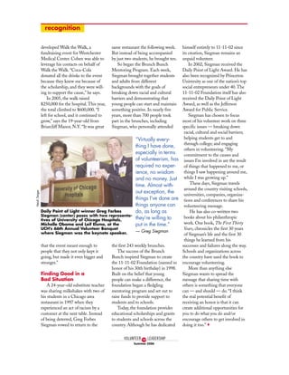 developed Walk the Walk, a
fundraising event for Westchester
Medical Center. Cohen was able to
leverage his contacts on behalf of
Walk the Walk. “Coca-Cola
donated all the drinks to the event
because they knew me because of
the scholarship, and they were will-
ing to support the cause,” he says.
In 2005, the walk raised
$250,000 for the hospital. This year,
the total climbed to $600,000. “I
left for school, and it continued to
grow,” says the 19-year-old from
Briarcliff Manor, N.Y. “It was great
that the event meant enough to
people that they not only kept it
going, but made it even bigger and
stronger.”
Finding Good in a
Bad Situation
A 24-year-old substitute teacher
was sharing milkshakes with two of
his students in a Chicago area
restaurant in 1997 when they
experienced an act of racism by a
customer at the next table. Instead
of being deterred, Greg Forbes
Siegman vowed to return to the
same restaurant the following week.
But instead of being accompanied
by just two students, he brought ten.
So began the Brunch Bunch
Mentoring Program. Each week,
Siegman brought together students
and adults from different
backgrounds with the goals of
breaking down racial and cultural
barriers and demonstrating that
young people can start and maintain
something positive. In nearly five
years, more than 700 people took
part in the brunches, including
Siegman, who personally attended
the first 243 weekly brunches.
The success of the Brunch
Bunch inspired Siegman to create
the 11-11-02 Foundation (named in
honor of his 30th birthday) in 1998.
Built on the belief that young
people can make a difference, the
foundation began a fledgling
mentoring program and set out to
raise funds to provide support to
students and to schools.
Today, the foundation provides
educational scholarships and grants
to students and schools across the
country. Although he has dedicated
himself entirely to 11-11-02 since
its creation, Siegman remains an
unpaid volunteer.
In 2002, Siegman received the
Daily Point of Light Award. He has
also been recognized by Princeton
University as one of the nation’s top
social entrepreneurs under 40. The
11-11-02 Foundation itself has also
received the Daily Point of Light
Award, as well as the Jefferson
Award for Public Service.
Siegman has chosen to focus
most of his volunteer work on three
specific issues — breaking down
racial, cultural and social barriers;
helping students get to and
through college; and engaging
others in volunteering. “My
commitment to the causes and
issues I’m involved in are the result
of things that happened to me, or
things I saw happening around me,
while I was growing up.”
These days, Siegman travels
around the country visiting schools,
universities, companies, organiza-
tions and conferences to share his
volunteering message.
He has also co-written two
books about his philanthropic
work. One book, The First Thirty
Years, chronicles the first 30 years
of Siegman’s life and the first 30
things he learned from his
successes and failures along the way.
Schools and organizations across
the country have used the book to
encourage volunteering.
More than anything else
Siegman wants to spread the
message that sharing time with
others is something that everyone
can — and should — do. “I think
the real potential benefit of
receiving an honor is that it can
create additional opportunities for
you to do what you do and/or
encourage others to get involved in
doing it too.” o
VOLUNTEER LEADERSHIP
Summer 2006
10
Daily Point of Light winner Greg Forbes
Siegman (center) poses with two representa-
tives of University of Chicago Hospitals,
Michelle Obama and Leif Elsmo, at the
UCH's 66th Annual Volunteer Banquet
where Siegman was the keynote speaker.
HeidiZeiger
“Virtually every-
thing I have done,
especially in terms
of volunteerism, has
required no exper-
ience, no wisdom
and no money. Just
time. Almost with-
out exception, the
things I’ve done are
things anyone can
do, as long as
they’re willing to
put in the time.”
— Greg Siegman
recognition
 