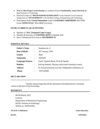  Won the Best Project Award during my Academic Project Conducted by Anna University at
Kgisl Institute of Technology.
 Presented a Paper on “ROAD POWER GENERATION” in the National Level Technical
Symposium on “TETSUROFEST” at Sri Krishna College of Engineering and Technology.
 Participated in the Virtual Simulation round of SAEINDIA NORTHERN SECTION
Event- EFFICYCLE `13 at SRM University.
EXTRA CURRICULAR ACTIVITIES
 Member of NCC (National Cadet Corps).
 Member & Secretary of SAEINDIA KITE Collegiate club.
 Have Volunteered for Events in TECHSHOP’14
PERSONAL DETAILS
Father’s Name : Sundaravelu. S
Date of Birth : 28th
January 1994
Gender : Male
Nationality : INDIAN
Languages Known : Tamil, English (Read, Write & Speak).
Hobbies : Solving Sudoku, Playing cricket and Listening to music.
Address : 43, Karumariamman Lay Out, Ondipudur,Coimbatore-16.
Phone : 9597349085
DECLARATION
I hereby acknowledge that all the information furnished herein is factually
correct to the best of my knowledge.
REFERENCE
Mr.M.Dinesh, M.E.
Lecturer,
Department of Mechanical Engineering.
KGiSL Institute of technology.
Mobile no: 9894226204.
PLACE: Coimbatore Yours sincerely,
DATE: VINITH.S
 
