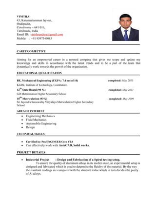 VINITH.S
43, Karumariamman lay out,
Ondipudur,
Coimbatore – 641 016,
Tamilnadu, India
Email ID: vinithsundera@gmail.com
Mobile : +91 9597349085
CAREER OBJECTIVE
Aiming for an empowered career in a reputed company that gives me scope and update my
knowledge and skills in accordance with the latest trends and to be a part of the team that
dynamically work towards the growth of the organization.
EDUCATIONAL QUALIFICATION
BE, Mechanical Engineering (CGPA: 7.4 out of 10) completed: May 2015
KGISL Institute of Technology, Coimbatore.
12
th
State Board (90 %) completed: May 2011
GD Matriculation Higher Secondary School
10
th
Matriculation (93%) completed: May 2009
Sri Jayendra Saraswathy Vidyalaya Matriculation Higher Secondary
School
AREA OF INTEREST
 Engineering Mechanics
 Fluid Mechanics
 Automobile Engineering
 Design
TECHNICAL SKILLS
 Certified in: Pro/ENGINEER Creo V2.0
 Can effectively work with AutoCAD, Solid works.
PROJECT DETAILS
 Industrial Project : Design and Fabrication of a Spiral testing setup.
To ensure the quality of aluminum alloys in its molten state, an experimental setup is
designed and fabricated which is used to determine the fluidity of the material. By the way
the resultant readings are compared with the standard value which in turn decides the purity
of Al alloys.
 