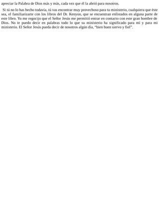apreciar la Palabra de Dios más y más, cada vez que él la abrió para nosotros.
Si tú no lo has hecho todavía, tú vas encontrar muy provechoso para tu ministerio, cualquiera que éste
sea, el familiarizarte con los libros del Dr. Kenyon, que se encuentran enlistados en alguna parte de
este libro. Yo me regocijo que el Señor Jesús me permitió entrar en contacto con este gran hombre de
Dios. No te puedo decir en palabras todo lo que su ministerio ha significado para mí y para mi
ministerio. El Señor Jesús pueda decir de nosotros algún día, “bien buen siervo y fiel”.
 