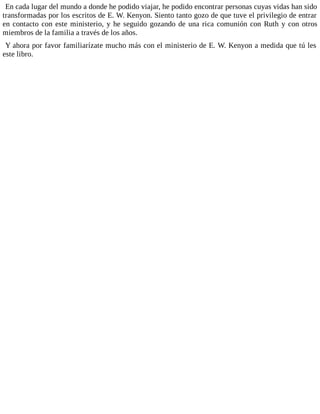 En cada lugar del mundo a donde he podido viajar, he podido encontrar personas cuyas vidas han sido
transformadas por los escritos de E. W. Kenyon. Siento tanto gozo de que tuve el privilegio de entrar
en contacto con este ministerio, y he seguido gozando de una rica comunión con Ruth y con otros
miembros de la familia a través de los años.
Y ahora por favor familiarízate mucho más con el ministerio de E. W. Kenyon a medida que tú les
este libro.
 