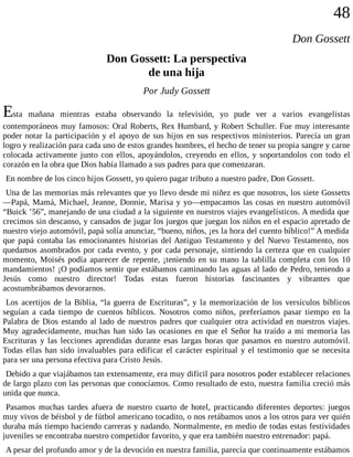 48
Don Gossett
Don Gossett: La perspectiva
de una hija
Por Judy Gossett
Esta mañana mientras estaba observando la televisión, yo pude ver a varios evangelistas
contemporáneos muy famosos: Oral Roberts, Rex Humbard, y Robert Schuller. Fue muy interesante
poder notar la participación y el apoyo de sus hijos en sus respectivos ministerios. Parecía un gran
logro y realización para cada uno de estos grandes hombres, el hecho de tener su propia sangre y carne
colocada activamente junto con ellos, apoyándolos, creyendo en ellos, y soportandolos con todo el
corazón en la obra que Dios había llamado a sus padres para que comenzaran.
En nombre de los cinco hijos Gossett, yo quiero pagar tributo a nuestro padre, Don Gossett.
Una de las memorias más relevantes que yo llevo desde mi niñez es que nosotros, los siete Gossetts
—Papá, Mamá, Michael, Jeanne, Donnie, Marisa y yo—empacamos las cosas en nuestro automóvil
“Buick ’56”, manejando de una ciudad a la siguiente en nuestros viajes evangelísticos. A medida que
crecimos sin descanso, y cansados de jugar los juegos que juegan los niños en el espacio apretado de
nuestro viejo automóvil, papá solía anunciar, “bueno, niños, ¡es la hora del cuento bíblico!” A medida
que papá contaba las emocionantes historias del Antiguo Testamento y del Nuevo Testamento, nos
quedamos asombrados por cada evento, y por cada personaje, sintiendo la certeza que en cualquier
momento, Moisés podía aparecer de repente, ¡teniendo en su mano la tablilla completa con los 10
mandamientos! ¡O podíamos sentir que estábamos caminando las aguas al lado de Pedro, teniendo a
Jesús como nuestro director! Todas estas fueron historias fascinantes y vibrantes que
acostumbrábamos devorarnos.
Los acertijos de la Biblia, “la guerra de Escrituras”, y la memorización de los versículos bíblicos
seguían a cada tiempo de cuentos bíblicos. Nosotros como niños, preferíamos pasar tiempo en la
Palabra de Dios estando al lado de nuestros padres que cualquier otra actividad en nuestros viajes.
Muy agradecidamente, muchas han sido las ocasiones en que el Señor ha traído a mi memoria las
Escrituras y las lecciones aprendidas durante esas largas horas que pasamos en nuestro automóvil.
Todas ellas han sido invaluables para edificar el carácter espiritual y el testimonio que se necesita
para ser una persona efectiva para Cristo Jesús.
Debido a que viajábamos tan extensamente, era muy difícil para nosotros poder establecer relaciones
de largo plazo con las personas que conocíamos. Como resultado de esto, nuestra familia creció más
unida que nunca.
Pasamos muchas tardes afuera de nuestro cuarto de hotel, practicando diferentes deportes: juegos
muy vivos de béisbol y de fútbol americano tocadito, o nos retábamos unos a los otros para ver quién
duraba más tiempo haciendo carreras y nadando. Normalmente, en medio de todas estas festividades
juveniles se encontraba nuestro competidor favorito, y que era también nuestro entrenador: papá.
A pesar del profundo amor y de la devoción en nuestra familia, parecía que continuamente estábamos
 