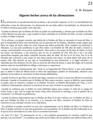 23
E. W. Kenyon
Algunos hechos acerca de las afirmaciones
Una afirmación es una declaración de un hecho, o de un hecho supuesto. La fe y la incredulidad son
edificadas a base de afirmaciones. La afirmación de una duda edifica incredulidad. La afirmación de
fe edifica fortaleza para poder creer aún más.
Cuando tú afirmas que la Palabra de Dios no puede ser quebrantada, y afirmas que la Palabra de Dios
y Dios Mismo son uno solo, y que cuando tú estás confiando en la Palabra de Dios, tú estás confiando
en Dios el Padre Celestial.
Tú le afirmas a tu propio corazón, que detrás de la Palabra de Dios se encuentra el trono de Dios, y
que la integridad de Dios está entrelazada con los patrones de Su Palabra. Abraham estaba seguro que
Dios era capaz de hacer todas las cosas buenas que había prometido. Dios cumplió sus promesas a
Abraham. La cosa más asombrosa es que Dios tomó a un hombre de 100 años de edad y renovó su
cuerpo, convirtiéndolo en un joven nuevamente. Dios tomó a una mujer de 90 años de edad y la hizo
tan joven, tan hermosa, y tan atractiva, que un rey se enamoró de ella. Ella dio a luz a un niño
maravilloso después que había cumplido noventa años de edad. No fue la fe de Sara; fue la fe de
Abrahán que convirtió a esta mujer en una dama mucho más joven. La duda había sido parte de su
propia vida. Ella declaró en voz alta su incredulidad en una afirmación, y el ángel escuchó y la
reprendió por ello (Génesis 18:12). Ella se retiró de allí llena de temor a causa del ángel, de la misma
manera como la incredulidad nos obliga a retirarnos y a apartarnos
Cuando tú afirmas continuamente que “Jesús es la Seguridad del Nuevo Pacto” y que cada palabra
que va desde el libro de Mateo hasta el libro del Apocalipsis pueden ser declaradas, entonces esas
palabras en tus labios se convierten en Dios mismo hablándolas.
Cuando tú dices lo que Dios te ha dicho que digas, entonces es como si Jesucristo Mismo lo estuviera
diciendo. Cuando tú recuerdas que la Palabra de Dios nunca envejece, nunca se debilita, nunca pierde
su poder, pero al contrario, siempre es la Palabra Viviente, la Palabra Declaradora de Vida, y tú la
confiesas valientemente, entonces se convierte en una cosa viviente en sus propios labios.
Cuando tú confiesas que el diablo no tiene habilidad alguna para romper el sello de la sangre de
Cristo Jesús, y que “por la sangre de Cristo Jesús ellos vencieron al enemigo, y por la palabra de su
testimonio”, tú obtienes el predominio.
Cuando tú afirmas abiertamente que la Palabra de Dios es lo que confiesa ser, la Palabra de Dios, y
que esta Palabra de Dios es tu contrato, y tu contrato con Dios, entonces la Palabra de Dios se
convierte en una realidad viviente en tu vida diaria.
Tus palabras se pueden convertir en una sola conjuntamente con la Palabra de Dios. La Palabra de
Dios se puede convertir en una sola juntamente con tus palabras. Es la Palabra de Dios habitando en ti,
lo que te da la autoridad en el cielo. Esto es un hecho fascinante.
En Juan 15:7 dice, “Si permanecéis en mí, y mis palabras permanecen en vosotros, pedid lo que
queráis y os será hecho”. Las palabras que están en tus labios son las palabras que habitan dentro de ti
 