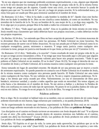 Yo no soy alguien que me mantengo pidiendo aventones espiritualmente, o sea, alguien que depende
en la fe de otro durante los tiempos de necesidad. Yo tengo mi propia vida de fe, de la misma forma
como tengo mi propio par de zapatos. Cuando viene una crisis, yo no necesito buscar la ayuda de
alguien para que ore “la oración de fe” por mí; yo hago mi propia oración. Si la enfermedad ataca, yo
estoy listo para ser usado por Dios para ministrar sanidad en el nombre de Jesús.
En Romanos 12:3 dice, “ Dios le ha dado a cada hombre la medida de fe”. Quede claro este hecho:
Dios me ha dado la medida de fe. Dios no me clasifica como dudador, ni como un incrédulo. Yo soy
miembro de la familia de la fe. Yo soy un hombre de fe, una mujer de fe, y yo digo muy seguido, “la
fe es algo que yo ya poseo, porque Dios le ha dado a todos los cristianos la medida de fe”.
En Mateo 7:7 dice, “Todo aquel que pide, recibe”. Esta es la palabra de Jesús mismo en este tema.
Jesús enseñó muy claramente que todos deberían hacer sus propias oraciones, y todos deberían recibir
sus propias respuestas.
En Hechos 10:34 dice, “yo entiendo que Dios no hace acepción de personas”. No existen mascotas de
la divinidad. Dios no hace diferencia entre las personas. El Padre Celestial no tiene favoritos. No
existen personas de suerte con el Señor Jesucristo. Yo soy tan amado por el Padre Celestial como lo es
cualquier evangelista, pastor, misionero o maestro. Y tengo tanta justicia como cualquier otro
cristiano la tiene, porque mi justicia está basada en lo que Jesús ya hizo por mi (2ª Corintios 5:21).
En Romanos 12:12 dice, “dedicados a la oración”. Como resultado de tener mi propia vida de fe, yo
se que yo tengo acceso instantáneo a Dios. Y no tengo que estar buscando aquí o allá para que alguien
ore por mi, porque yo soy suficientemente valiente para hacer mis propias oraciones. “Todo lo que
pidieres al Padre Celestial en mi nombre, Él os lo dará” (Juan 16:23). Yo tengo el derecho de orar en
el nombre de Jesús y al Padre Celestial, de la misma manera como cualquier otra persona lo tiene.
Estoy tomando mi lugar de autoridad creyente. He dejado de ser una persona que se mueve a través
de aventones espirituales. Yo puedo ponerme en contacto con el Padre Celestial en el nombre de Jesús,
de la misma manera como cualquier otra persona puede hacerlo. El Padre Celestial me ama tanto
como cualquiera de Sus hijos. Yo soy valiente en mi fe. Yo oro y espero respuestas poderosas. Yo le
digo a los demás que estoy orando por ellos. Valientemente, yo soy el instrumento de Dios para
bendecir, ministrar sanidad, y ayudar a todos aquellos que están en necesidad. Sin temor alguno, yo
echo fuera a los demonios en el nombre de Jesús. Yo me atrevo a hablar y a declarar la Palabra de
Dios con confianza en contra de todo tipo de opresiones. Yo poseo fe en la palabra dadora de vida que
está en mis labios. Yo tengo fe en mi propia fe. Es la fe de Dios. Yo tengo fe en mi Dios.
Palabras ardientes
Pero si digo: No le recordaré ni hablaré más en su nombre, esto se convierte dentro de mí como fuego
ardiente encerrado en mis huesos; hago esfuerzos por contenerlo, y no puedo.(Jeremías 20:9)
Yo he experimentado lo mismo que Jeremías experimentó: la Palabra de Dios está en mi corazón
como un fuego ardiente encerrado en mis huesos, y las palabras de Dios son palabras de fuego.
Los discípulos en el camino en Emaús tuvieron un encuentro con Jesús después del cual “Y se dijeron
el uno al otro: ¿No ardía nuestro corazón dentro de nosotros mientras nos hablaba en el camino,
cuando nos abría las Escrituras?” (Lucas 24:32). Las palabras de Jesús producen ese ardor celestial.
Las palabras de Jesús son palabras ardientes.
Jesús dijo, “El Espíritu es el que da vida; la carne para nada aprovecha; las palabras que yo os he
hablado son espíritu y son vida” (Juan 6:63). Las palabras de Jesús de hecho son espíritu y son vida.
 