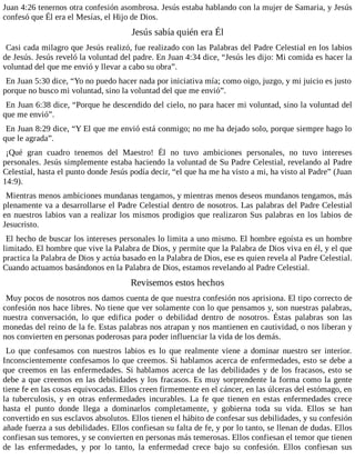 Juan 4:26 tenernos otra confesión asombrosa. Jesús estaba hablando con la mujer de Samaria, y Jesús
confesó que Él era el Mesías, el Hijo de Dios.
Jesús sabía quién era Él
Casi cada milagro que Jesús realizó, fue realizado con las Palabras del Padre Celestial en los labios
de Jesús. Jesús reveló la voluntad del padre. En Juan 4:34 dice, “Jesús les dijo: Mi comida es hacer la
voluntad del que me envió y llevar a cabo su obra”.
En Juan 5:30 dice, “Yo no puedo hacer nada por iniciativa mía; como oigo, juzgo, y mi juicio es justo
porque no busco mi voluntad, sino la voluntad del que me envió”.
En Juan 6:38 dice, “Porque he descendido del cielo, no para hacer mi voluntad, sino la voluntad del
que me envió”.
En Juan 8:29 dice, “Y El que me envió está conmigo; no me ha dejado solo, porque siempre hago lo
que le agrada”.
¡Qué gran cuadro tenemos del Maestro! Él no tuvo ambiciones personales, no tuvo intereses
personales. Jesús simplemente estaba haciendo la voluntad de Su Padre Celestial, revelando al Padre
Celestial, hasta el punto donde Jesús podía decir, “el que ha me ha visto a mi, ha visto al Padre” (Juan
14:9).
Mientras menos ambiciones mundanas tengamos, y mientras menos deseos mundanos tengamos, más
plenamente va a desarrollarse el Padre Celestial dentro de nosotros. Las palabras del Padre Celestial
en nuestros labios van a realizar los mismos prodigios que realizaron Sus palabras en los labios de
Jesucristo.
El hecho de buscar los intereses personales lo limita a uno mismo. El hombre egoísta es un hombre
limitado. El hombre que vive la Palabra de Dios, y permite que la Palabra de Dios viva en él, y el que
practica la Palabra de Dios y actúa basado en la Palabra de Dios, ese es quien revela al Padre Celestial.
Cuando actuamos basándonos en la Palabra de Dios, estamos revelando al Padre Celestial.
Revisemos estos hechos
Muy pocos de nosotros nos damos cuenta de que nuestra confesión nos aprisiona. El tipo correcto de
confesión nos hace libres. No tiene que ver solamente con lo que pensamos y, son nuestras palabras,
nuestra conversación, lo que edifica poder o debilidad dentro de nosotros. Éstas palabras son las
monedas del reino de la fe. Estas palabras nos atrapan y nos mantienen en cautividad, o nos liberan y
nos convierten en personas poderosas para poder influenciar la vida de los demás.
Lo que confesamos con nuestros labios es lo que realmente viene a dominar nuestro ser interior.
Inconscientemente confesamos lo que creemos. Si hablamos acerca de enfermedades, esto se debe a
que creemos en las enfermedades. Si hablamos acerca de las debilidades y de los fracasos, esto se
debe a que creemos en las debilidades y los fracasos. Es muy sorprendente la forma como la gente
tiene fe en las cosas equivocadas. Ellos creen firmemente en el cáncer, en las úlceras del estómago, en
la tuberculosis, y en otras enfermedades incurables. La fe que tienen en estas enfermedades crece
hasta el punto donde llega a dominarlos completamente, y gobierna toda su vida. Ellos se han
convertido en sus esclavos absolutos. Ellos tienen el hábito de confesar sus debilidades, y su confesión
añade fuerza a sus debilidades. Ellos confiesan su falta de fe, y por lo tanto, se llenan de dudas. Ellos
confiesan sus temores, y se convierten en personas más temerosas. Ellos confiesan el temor que tienen
de las enfermedades, y por lo tanto, la enfermedad crece bajo su confesión. Ellos confiesan sus
 