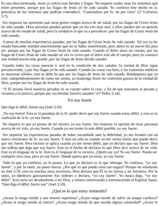 Es una obra terminada. Jesús ya sufrió esas heridas y llagas. No importa cuales sean los síntomas que
estén presentes, porque por las llagas de Jesús yo he sido sanado. Yo confieso este hecho en la
presencia de los síntomas que podrían contradecir. “Caminamos por fe, no por vista” (2ª Corintios
5:7).
Sin importar las opiniones que otras gentes tengan acerca de mi salud, por las llagas de Cristo Jesús
he sido sanado. Otras personas pueden pensar que yo me veo muy mal, y ellos pueden dar su opinión
acerca de mi estado de salud, pero la verdad es la que va a prevalecer: por las llagas de Cristo Jesús he
sido sanado.
A pesar de muchas experiencias pasadas, por las llagas de Cristo Jesús he sido sanado. Tal vez yo he
estado buscando sanidad anteriormente que no se había manifestado, pero ahora es un nuevo día para
mí: porque por las llagas de Cristo Jesús he sido sanado. Cuando el dolor ataca mi cuerpo, por las
llagas de Cristo Jesús he sido sanado tal vez es cierto que el dolor está ahí el cuerpo, pero yo conozco
una verdad mucho más grande ¡por las llagas de Jesús decido sanado!
Cuando todas las cosas parecen ir mal en la condición de mis saludos, la verdad de Dios sigue
prevaleciendo, y por Sus llagas yo he sido sanado. Cuando las cosas van bien, y los exámenes médicos
se muestran sólidos, esto se debe ha que por las llagas de Jesús he sido sanado. Dondequiera que yo
esté, independientemente de como me sienta, yo mantengo firme mi confesión gozosa de la verdad de
Dios, porque por las llagas de Jesús he sido sanado.
“Y El mismo llevó nuestros pecados en su cuerpo sobre la cruz, a fin de que muramos al pecado y
vivamos a la justicia, porque por sus heridas fuisteis sanados” (1ª Pedro 2:24).
Yo soy fuerte
Que diga el débil, fuerte soy.(Joel 3:10)
¡Yo soy fuerte! Esta es la paradoja de la fe: poder decir que soy fuerte cuando estoy débil, y esta es la
confesión de la fe: yo soy fuerte.
No importa lo que yo piense de mí mismo, yo soy fuerte. Sin importar la opinión de otras personas
acerca de mi vida, yo soy fuerte. Cuando yo me siento lo más débil posible, yo soy fuerte.
Sin importar las experiencias pasadas de haber sucumbido ante la debilidad, yo me levantó con un
nuevo testimonio de fe: yo soy fuerte. Y esto no sólo es cuando yo me siento fuerte que puedo decir
que soy fuerte. Pero incluso se aplica cuando yo me siento débil, que yo declaro que soy fuerte. Dios
me ordena que diga que soy fuerte. Este es el hecho de declarar lo que Dios dice acerca de mi vida.
Este es el lenguaje de la fe. Este es el lenguaje de la victoria. ¿Quién soy yo? Yo soy fuerte. Puedo ser
cualquier otra cosa, pero yo soy fuerte. Donde quiera que yo estoy, yo soy fuerte.
Todo lo que yo confieso, yo lo poseo. Lo que yo declaro es lo que obtengo. Yo confieso, “yo soy
fuerte”, y por lo tanto, yo poseo fuerza. ¿Por qué es que puedo estar tan seguro? Porque no solamente
en Joel 3:10, sino en muchas otras escrituras, Dios declara que Él es mi fuerza y mi fortaleza. Por lo
tanto, yo obedezco gozosamente Sus órdenes y declaro, “yo soy fuerte”. Yo nunca digo, “yo soy
débil”. Esto sería ser desobediente a mi Dios, y estaría contristando y entristeciendo al Espíritu Santo.
“Que diga el débil, fuerte soy” (Joel 3:10).
¿Qué es lo que estoy temiendo?
¿Acaso le tengo miedo a una muerte repentina? ¿Acaso tengo miedo de sufrir un ataque cardíaco?
¿Acaso le tengo miedo al cáncer? ¿Acaso tengo miedo de que suceda alguna calamidad? ¿Acaso le
 
