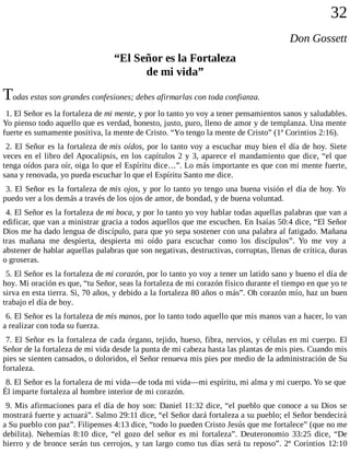 32
Don Gossett
“El Señor es la Fortaleza
de mi vida”
Todas estas son grandes confesiones; debes afirmarlas con toda confianza.
1. El Señor es la fortaleza de mi mente, y por lo tanto yo voy a tener pensamientos sanos y saludables.
Yo pienso todo aquello que es verdad, honesto, justo, puro, lleno de amor y de templanza. Una mente
fuerte es sumamente positiva, la mente de Cristo. “Yo tengo la mente de Cristo” (1ª Corintios 2:16).
2. El Señor es la fortaleza de mis oídos, por lo tanto voy a escuchar muy bien el día de hoy. Siete
veces en el libro del Apocalipsis, en los capítulos 2 y 3, aparece el mandamiento que dice, “el que
tenga oídos para oír, oiga lo que el Espíritu dice…”. Lo más importante es que con mi mente fuerte,
sana y renovada, yo pueda escuchar lo que el Espíritu Santo me dice.
3. El Señor es la fortaleza de mis ojos, y por lo tanto yo tengo una buena visión el día de hoy. Yo
puedo ver a los demás a través de los ojos de amor, de bondad, y de buena voluntad.
4. El Señor es la fortaleza de mi boca, y por lo tanto yo voy hablar todas aquellas palabras que van a
edificar, que van a ministrar gracia a todos aquellos que me escuchen. En Isaías 50:4 dice, “El Señor
Dios me ha dado lengua de discípulo, para que yo sepa sostener con una palabra al fatigado. Mañana
tras mañana me despierta, despierta mi oído para escuchar como los discípulos”. Yo me voy a
abstener de hablar aquellas palabras que son negativas, destructivas, corruptas, llenas de crítica, duras
o groseras.
5. El Señor es la fortaleza de mi corazón, por lo tanto yo voy a tener un latido sano y bueno el día de
hoy. Mi oración es que, “tu Señor, seas la fortaleza de mi corazón físico durante el tiempo en que yo te
sirva en esta tierra. Si, 70 años, y debido a la fortaleza 80 años o más”. Oh corazón mío, haz un buen
trabajo el día de hoy.
6. El Señor es la fortaleza de mis manos, por lo tanto todo aquello que mis manos van a hacer, lo van
a realizar con toda su fuerza.
7. El Señor es la fortaleza de cada órgano, tejido, hueso, fibra, nervios, y células en mi cuerpo. El
Señor de la fortaleza de mi vida desde la punta de mi cabeza hasta las plantas de mis pies. Cuando mis
pies se sienten cansados, o doloridos, el Señor renueva mis pies por medio de la administración de Su
fortaleza.
8. El Señor es la fortaleza de mi vida—de toda mi vida—mi espíritu, mi alma y mi cuerpo. Yo se que
Él imparte fortaleza al hombre interior de mi corazón.
9. Mis afirmaciones para el día de hoy son: Daniel 11:32 dice, “el pueblo que conoce a su Dios se
mostrará fuerte y actuará”. Salmo 29:11 dice, “el Señor dará fortaleza a su pueblo; el Señor bendecirá
a Su pueblo con paz”. Filipenses 4:13 dice, “todo lo pueden Cristo Jesús que me fortalece” (que no me
debilita). Nehemías 8:10 dice, “el gozo del señor es mi fortaleza”. Deuteronomio 33:25 dice, “De
hierro y de bronce serán tus cerrojos, y tan largo como tus días será tu reposo”. 2ª Corintios 12:10
 