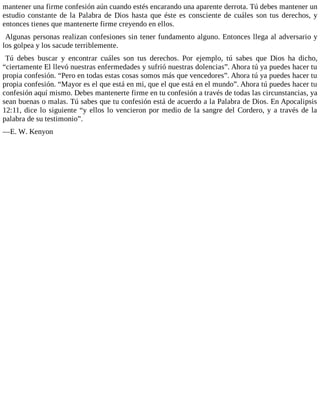 mantener una firme confesión aún cuando estés encarando una aparente derrota. Tú debes mantener un
estudio constante de la Palabra de Dios hasta que éste es consciente de cuáles son tus derechos, y
entonces tienes que mantenerte firme creyendo en ellos.
Algunas personas realizan confesiones sin tener fundamento alguno. Entonces llega al adversario y
los golpea y los sacude terriblemente.
Tú debes buscar y encontrar cuáles son tus derechos. Por ejemplo, tú sabes que Dios ha dicho,
“ciertamente El llevó nuestras enfermedades y sufrió nuestras dolencias”. Ahora tú ya puedes hacer tu
propia confesión. “Pero en todas estas cosas somos más que vencedores”. Ahora tú ya puedes hacer tu
propia confesión. “Mayor es el que está en mi, que el que está en el mundo”. Ahora tú puedes hacer tu
confesión aquí mismo. Debes mantenerte firme en tu confesión a través de todas las circunstancias, ya
sean buenas o malas. Tú sabes que tu confesión está de acuerdo a la Palabra de Dios. En Apocalipsis
12:11, dice lo siguiente “y ellos lo vencieron por medio de la sangre del Cordero, y a través de la
palabra de su testimonio”.
—E. W. Kenyon
 