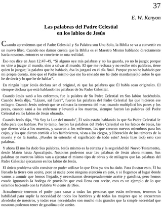 37
E. W. Kenyon
Las palabras del Padre Celestial
en los labios de Jesús
Cuando aprendemos que el Padre Celestial y Su Palabra son Uno Solo, la Biblia se va a convertir en
un nuevo libro. Cuando nos damos cuenta que la Biblia es el Maestro Mismo hablando directamente
hacia nosotros, entonces se convierte en una realidad.
Éso nos dice en Juan 12:47–49, “Si alguno oye mis palabras y no las guarda, yo no lo juzgo; porque
no vine a juzgar al mundo, sino a salvar al mundo. El que me rechaza y no recibe mis palabras, tiene
quien lo juzgue; la palabra que he hablado, ésa lo juzgará en el día final. Porque yo no he hablado por
mi propia cuenta, sino que el Padre mismo que me ha enviado me ha dado mandamiento sobre lo que
he de decir y lo que he de hablar”.
En ningún lugar Jesús declara ser el original, ni que las palabras que Él habla sean originales. El
siempre declara que está hablando las palabras de Su Padre Celestial.
Cuando Jesús sanó a los enfermos, fue la palabra de Su Padre Celestial en Sus labios haciéndolo.
Cuando Jesús dijo, “Lázaro, sal fuera”, fueron las palabras del Padre Celestial las que hicieron ese
milagro. Cuando Jesús ordenó que se calmara la tormenta del mar, cuando multiplicó los panes y los
peces, cuando sanó a los enfermos y levantó a los muertos, siempre fueron las palabras del Padre
Celestial en los labios de Jesús obrando.
Cuando Jesús dijo, “Yo Soy la Luz del mundo”, Él solo estaba hablando lo que Su Padre Celestial le
daba para que hablase. Por lo tanto, fueron las palabras del Padre Celestial en los labios de Jesús, las
que dieron vida a los muertos, y sanaron a los enfermos, las que crearon nuevos miembros para los
cojos, y las que dieron comida a los hambrientos, vista a los ciegos, y liberación de los temores de la
muerte y de la tumba. ¿Puedes tú entender el significado de todo esto? Jesús hizo todo esto con
palabras.
Y ahora Él nos ha dado Sus palabras. Jesús mismo es la certeza y la seguridad del Nuevo Testamento,
desde Mateo hasta Apocalipsis. Nosotros podemos usar las palabras de Jesús ahora mismo. Sus
palabras en nuestros labios van a ejecutar el mismo tipo de obras y de milagros que las palabras del
Padre Celestial ejecutaron en los labios de Jesús.
El único problema sólo consiste en poder utilizar lo que Dios ya nos ha dado. Para ilustrar esto, Él ha
llenado la tierra con aceite, pero si nadie pone ninguna atención en esto, y si llegamos al lugar donde
vamos a asumir que hemos llegado, y necesitamos desesperadamente aceite y gasolina, pero hemos
estado ignorando la bodega de provisión que está llena con aceite, esto es un ejemplo de lo que
estamos haciendo con la Palabra Viviente de Dios.
Actualmente tenemos el poder para sanar a todas las personas que están enfermos, tenemos la
habilidad para suplir la necesidad de todos los hombres y de todas las mujeres que se encuentran
alrededor de nosotros, y todas esas necesidades son mucho más grandes que la simple necesidad que
nosotros podemos tener de gasolina o de aceite.
 
