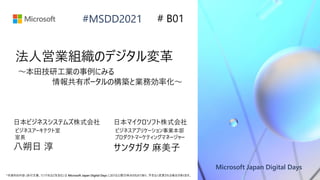Microsoft Japan Digital Days
*本資料の内容 (添付文書、リンク先などを含む) は Microsoft Japan Digital Days における公開日時点のものであり、予告なく変更される場合があります。
#MSDD2021
法人営業組織のデジタル変革
～本田技研工業の事例にみる
情報共有ポータルの構築と業務効率化～
# B01
日本ビジネスシステムズ株式会社
ビジネスアーキテクト室
室長
日本マイクロソフト株式会社
ビジネスアプリケーション事業本部
プロダクトマーケティングマネージャー
八朔日 淳 サンタガタ 麻美子
 
