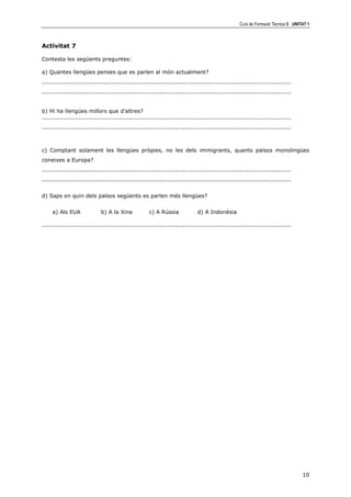 Curs de Formació Tècnica B UNITAT 1



Activitat 7

Contesta les següents preguntes:

a) Quantes llengües penses que es parlen al món actualment?
.................................................................................................................................
.................................................................................................................................


b) Hi ha llengües millors que d’altres?
.................................................................................................................................
.................................................................................................................................



c) Comptant solament les llengües pròpies, no les dels immigrants, quants països monolingües
coneixes a Europa?
.................................................................................................................................
.................................................................................................................................


d) Saps en quin dels països següents es parlen més llengües?


     a) Als EUA               b) A la Xina             c) A Rússia              d) A Indonèsia

.................................................................................................................................




                                                                                                                                     10
 