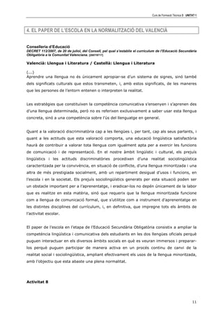Curs de Formació Tècnica B UNITAT 1




4. EL PAPER DE L’ESCOLA EN LA NORMALITZACIÓ DEL VALENCIÀ


Conselleria d’Educació
DECRET 112/2007, de 20 de juliol, del Consell, pel qual s’establix el currículum de l’Educació Secundària
Obligatòria a la Comunitat Valenciana. [2007/9717]

Valencià: Llengua i Literatura / Castellà: Llengua i Literatura

(...)
Aprendre una llengua no és únicament apropiar-se d’un sistema de signes, sinó també
dels significats culturals que estos transmeten, i, amb estos significats, de les maneres
que les persones de l’entorn entenen o interpreten la realitat.


Les estratègies que constituïxen la competència comunicativa s’ensenyen i s’aprenen des
d’una llengua determinada, però no es referixen exclusivament a saber usar esta llengua
concreta, sinó a una competència sobre l’ús del llenguatge en general.


Quant a la valoració discriminatòria cap a les llengües i, per tant, cap als seus parlants, i
quant a les actituds que esta valoració comporta, una educació lingüística satisfactòria
haurà de contribuir a valorar tota llengua com igualment apta per a exercir les funcions
de comunicació i de representació. En el nostre àmbit lingüístic i cultural, els prejuís
lingüístics i les actituds discriminatòries procedixen d’una realitat sociolingüística
caracteritzada per la convivència, en situació de conflicte, d’una llengua minoritzada i una
altra de més prestigiada socialment, amb un repartiment desigual d’usos i funcions, en
l’escola i en la societat. Els prejuís sociolingüístics generats per esta situació poden ser
un obstacle important per a l’aprenentatge, i eradicar-los no depén únicament de la labor
que es realitze en esta matèria, sinó que requerix que la llengua minoritzada funcione
com a llengua de comunicació formal, que s’utilitze com a instrument d’aprenentatge en
les distintes disciplines del currículum, i, en definitiva, que impregne tots els àmbits de
l’activitat escolar.


El paper de l’escola en l’etapa de l’Educació Secundària Obligatòria consistix a ampliar la
competència lingüística i comunicativa dels estudiants en les dos llengües oficials perquè
puguen interactuar en els diversos àmbits socials en què es veuran immersos i preparar-
los perquè puguen participar de manera activa en un procés continu de canvi de la
realitat social i sociolingüística, ampliant efectivament els usos de la llengua minoritzada,
amb l’objectiu que esta abaste una plena normalitat.




Activitat 8




                                                                                                            11
 