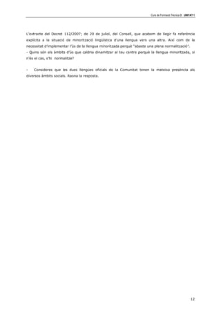 Curs de Formació Tècnica B UNITAT 1




L’extracte del Decret 112/2007; de 20 de juliol, del Consell, que acabem de llegir fa referència
explícita a la situació de minorització lingüística d’una llengua vers una altra. Així com de la
necessitat d’implementar l’ús de la llengua minoritzada perquè “abaste una plena normalització”.
- Quins són els àmbits d’ús que caldria dinamitzar al teu centre perquè la llengua minoritzada, si
n’és el cas, s’hi normalitze?


-   Consideres que les dues llengües oficials de la Comunitat tenen la mateixa presència als
diversos àmbits socials. Raona la resposta.




                                                                                                        12
 