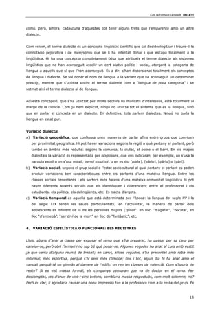 Curs de Formació Tècnica B UNITAT 1



comú, però, alhora, cadascuna d'aquestes pot tenir alguns trets que l'emparente amb un altre
dialecte.


Com veiem, el terme dialecte és un concepte lingüístic científic que cal desideologitzar i traure-li la
connotació pejorativa i de menyspreu que se li ha intentat donar i que escapa totalment a la
lingüística. Hi ha una concepció completament falsa que atribueix el terme dialecte als sistemes
lingüístics que no han aconseguit assolir un cert status polític i social, atorgant la categoria de
llengua a aquells que sí que l’han aconseguit. És a dir, s'han distorsionat totalment els conceptes
de llengua i dialecte. Se sol donar el nom de llengua a la variant que ha aconseguit un determinat
prestigi, mentre que s'utilitza sovint el terme dialecte com a "llengua de poca categoria" i se
sotmet així el terme dialecte al de llengua.


Aquesta concepció, que s'ha utilitzat per molts sectors no mancats d'interessos, està totalment al
marge de la ciència. Com ja hem explicat, ningú no utilitza tot el sistema que és la llengua, sinó
que en parlar el concreta en un dialecte. En definitiva, tots parlem dialectes. Ningú no parla la
llengua en estat pur.


Variació dialectal
a) Variació geogràfica, que configura unes maneres de parlar afins entre grups que conviuen
     per proximitat geogràfica. Hi pot haver variacions segons la regió a què pertany el parlant, però
     també en àmbits més reduïts: segons la comarca, la ciutat, el poble o el barri. En els mapes
     dialectals la variació és representada per isoglosses, que ens indicaran, per exemple, on s’usa la
     paraula espill o on s’usa mirall, pernil o cuixot, o on es diu [párle], [párlo], [párlu] o [párl].
b) Variació social, segons el grup social o l’estat sociocultural al qual pertany el parlant es poden
     produir variacions ben característiques entre els parlants d’una mateixa llengua. Entre les
     classes socials benestants i els sectors més baixos d’una mateixa comunitat lingüística hi pot
     haver diferents accents socials que els identifiquen i diferencien; entre el professorat i els
     estudiants, els polítics, els delinqüents, etc. Es tracta d’argots.
c)   Variació temporal és aquella que està determinada per l’època: la llengua del segle XV i la
     del segle XIX tenen les seues particularitats; en l’actualitat, la manera de parlar dels
     adolescents es diferent de la de les persones majors (“pillar”, en lloc. “d’agafar”, “bocata”, en
     lloc “d’entrepà”, “ser diví de la mort” en lloc de “fantàstic”, etc.


4. VARIACIÓ ESTILÍSTICA O FUNCIONAL: ELS REGISTRES


Lluís, abans d’anar a classe per exposar el tema que s’ha preparat, ha passat per sa casa per
canviar-se, però obri l’armari i no sap bé què posar-se. Algunes vegades ha anat al curs amb vestit
ja que venia d’alguna reunió de treball; en canvi, altres vegades, s’ha presentat amb roba més
informal, més esportiva, perquè s’hi sent més còmode; fins i tot, algun dia hi ha anat amb el
xandall perquè té un gimnàs al darrere de l’edifici on rep les classes de valencià. Com s’hauria de
vestir? Si es vist massa formal, els companys pensaran que va de doctor en el tema. Per
descomptat, res d’anar de vint-i-cinc botons, semblaria massa respectuós, com molt solemne, no?
Però és clar, li agradaria causar una bona impressió tan a la professora com a la resta del grup. És



                                                                                                               15
 