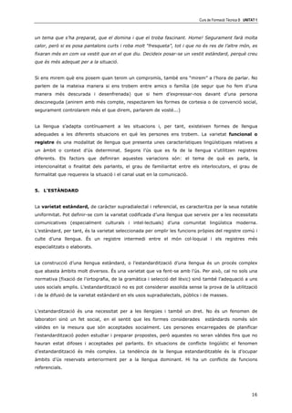 Curs de Formació Tècnica B UNITAT 1



un tema que s’ha preparat, que el domina i que el troba fascinant. Home! Segurament farà molta
calor, però si es posa pantalons curts i roba molt “fresqueta”, tot i que no és res de l’altre món, es
fixaran més en com va vestit que en el que diu. Decideix posar-se un vestit estàndard, perquè creu
que és més adequat per a la situació.


Si ens mirem què ens posem quan tenim un compromís, també ens “mirem” a l’hora de parlar. No
parlem de la mateixa manera si ens trobem entre amics o família (de segur que ho fem d’una
manera més descurada i desenfrenada) que si hem d’expressar-nos davant d’una persona
desconeguda (anirem amb més compte, respectarem les formes de cortesia o de convenció social,
segurament controlarem més el que direm, parlarem de vosté...)


La llengua s’adapta contínuament a les situacions i, per tant, existeixen formes de llengua
adequades a les diferents situacions en què les persones ens trobem. La varietat funcional o
registre és una modalitat de llengua que presenta unes característiques lingüístiques relatives a
un àmbit o context d’ús determinat. Segons l’ús que es fa de la llengua s’utilitzen registres
diferents. Els factors que definiran aquestes variacions són: el tema de què es parla, la
intencionalitat o finalitat dels parlants, el grau de familiaritat entre els interlocutors, el grau de
formalitat que requereix la situació i el canal usat en la comunicació.


5. L’ESTÀNDARD


La varietat estàndard, de caràcter supradialectal i referencial, es caracteritza per la seua notable
uniformitat. Pot definir-se com la varietat codificada d’una llengua que serveix per a les necessitats
comunicatives (especialment culturals i intel—lectuals) d’una comunitat lingüística moderna.
L’estàndard, per tant, és la varietat seleccionada per omplir les funcions pròpies del registre comú i
culte d’una llengua. És un registre intermedi entre el món col—loquial i els registres més
especialitzats o elaborats.


La construcció d’una llengua estàndard, o l’estandardització d’una llengua és un procés complex
que abasta àmbits molt diversos. És una varietat que va fent-se amb l’ús. Per això, cal no sols una
normativa (fixació de l’ortografia, de la gramàtica i selecció del lèxic) sinó també l’adequació a uns
usos socials amplis. L’estandardització no es pot considerar assolida sense la prova de la utilització
i de la difusió de la varietat estàndard en els usos supradialectals, públics i de masses.


L’estandardització és una necessitat per a les llengües i també un dret. No és un fenomen de
laboratori sinó un fet social, en el sentit que les formes considerades        estàndards només són
vàlides en la mesura que són acceptades socialment. Les persones encarregades de planificar
l’estandardització poden estudiar i preparar propostes, però aquestes no seran vàlides fins que no
hauran estat difoses i acceptades pel parlants. En situacions de conflicte lingüístic el fenomen
d’estandardització és més complex. La tendència de la llengua estandarditzable és la d’ocupar
àmbits d’ús reservats anteriorment per a la llengua dominant. Hi ha un conflicte de funcions
referencials.




                                                                                                           16
 