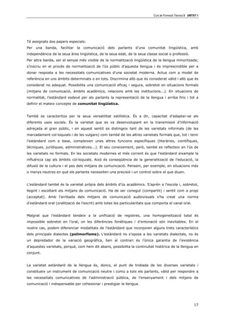 Curs de Formació Tècnica B UNITAT 1




Té assignats dos papers especials:
Per   una   banda,   facilitar   la   comunicació   dels   parlants   d’una   comunitat     lingüística,     amb
independència de la seua àrea lingüística, de la seua edat, de la seua classe social o professió.
Per altra banda, ser el senyal més visible de la normalització lingüística de la llengua minoritzada;
s’inscriu en el procés de normalització de l’ús públic d’aquesta llengua i és imprescindible per a
donar resposta a les necessitats comunicatives d’una societat moderna. Actua com a model de
referència en uns àmbits determinats o en tots. Discrimina allò que és considerat vàlid i allò que és
considerat no adequat. Possibilita una comunicació eficaç i segura, sobretot en situacions formals
(mitjans de comunicació, àmbits acadèmics, relacions amb les institucions...). En situacions de
normalitat, l’estàndard esdevé per als parlants la representació de la llengua i arriba fins i tot a
definir el mateix concepte de comunitat lingüística.


També es caracteritza per la seua versatilitat estilística. És a dir, capacitat d’adaptar-se als
diferents usos socials. És la varietat que es va desenvolupant en la transmissió d’informació
adreçada al gran públic, i en aquest sentit es distingeix tant de les varietats informals (de les
marcadament col—loquials i de les vulgars) com també de les altres varietats formals que, tot i tenir
l’estàndard com a base, compleixen unes altres funcions específiques (literàries, científiques,
tècniques, jurídiques, administratives...). El seu coneixement, però, també es reflecteix en l’ús de
les varietats no formals. En les societats modernes el més corrent és que l’estàndard eixample la
influència cap als àmbits col—loquials. Això és conseqüència de la generalització de l’educació, la
difusió de la cultura i el pes dels mitjans de comunicació. Pensem, per exemple, en situacions més
o menys neutres en què els parlants necessiten una precisió i un control sobre el que diuen.


L’estàndard també és la varietat pròpia dels àmbits d’ús acadèmics. S’aprén a l’escola i, sobretot,
llegint i escoltant els mitjans de comunicació. Ha de ser conegut (compartit) i sentit com a propi
(acceptat). Amb l’arribada dels mitjans de comunicació audiovisuals s’ha creat una norma
d’estàndard oral (oralització de l’escrit) amb totes les particularitats que comporta el canal oral.


Malgrat que l’estàndard tendeix a la unificació de registres, una homogeneïtzació total és
impossible sobretot en l’oral, on les diferències fonètiques i d’entonació són inevitables. En el
nostre cas, podem diferenciar modalitats de l’estàndard que incorporen alguns trets característics
dels principals dialectes (polimorfisme). L’estàndard no s’oposa a les varietats dialectals, no és
un depredador de la variació geogràfica, ben al contrari és l’única garantia de l’existència
d’aquestes varietats, perquè, com hem dit abans, possibilita la continuïtat històrica de la llengua en
conjunt.


La varietat estàndard de la llengua és, doncs, el punt de trobada de les diverses varietats i
constitueix un instrument de comunicació neutre i comú a tots els parlants, vàlid per respondre a
les necessitats comunicatives de l'administració pública, de l'ensenyament i dels mitjans de
comunicació i indispensable per cohesionar i prestigiar la llengua.




                                                                                                               17
 