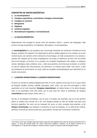 Curs de Formació Tècnica B UNITAT 1



CONCEPTES DE SOCIOLINGÜÍSTICA
1. La sociolingüística
2. Llengües majoritàries, minoritàries i llengües minoritzades
3. Llengües en contacte
4. Bilingüisme
5. Diglòssia
6. Conflicte lingüístic
7. Normalització lingüística i normativització


1. LA SOCIOLINGÜÍSTICA


Modernament s'ha acceptat la divisió entre els elements interns i externs del llenguatge. Dels
primers s'ocupa la gramàtica i la lingüística; dels segons: la sociolingüística.


La sociolingüística és una disciplina que s'encarrega d'estudiar les condicions d'existència d'una
llengua. Analitza l’ús lingüístic2 tot relacionant-lo amb la realitat objectiva on es realitza, en el seu
context social. Les relacions entre l'estructura d'una llengua i el medi sociocultural on es practica i
existeix són l'objecte de les seues investigacions. Es tracta, en definitiva, de tenir clar els àmbits
d’ús d'una llengua, el territori on es practica, les varietats lingüístiques més usades, la categoria
(social, ideològica, edat, professió, sexe...) dels seus parlants, els temes que es tracten, el context
en què es realitzen les comunicacions, les intencions i la manera (quin mitjà: oral, escrit...) dels
qui practiquen la comunicació; en suma, totes les variables sociolingüístiques que intervenen en el
procés comunicatiu.


2. LLENGÜES MINORITÀRIES I LLENGÜES MINORITZADES


Si tenim en compte la realitat lingüística del món on vivim, podrem veure que hi ha un grup reduït
de llengües (anglés, francés, castellà, portugués, àrab, xinés, rus) que han aconseguit a nivell
quantitatiu un ús molt important (llengües majoritàries). Al mateix temps, hi ha altres llengües
amb un ús quantitatiu molt més reduït, per la qual cosa han rebut el qualificatiu de llengües
minoritàries (occità, èuscar, bretó, sard...).


Ara bé, hi ha llengües minoritàries, com el suec o el danés, per exemple, que en el seu territori
tenen un estatus ben normal. És a dir, són llengües oficials en tots els àmbits d’ús dels seus
territoris específics. Per això, ens és necessari fer servir un altre concepte més aclaridor, el de
llengua minoritzada, que apliquem a situacions en què les llengües, en un determinat context,
pateixen un procés de retracció dels seus usos públics i privats que n’amenacen l'existència.




2
  Es refereix al fet que la llengua siga efectivament usada. Els usos lingüístics són totes les relacions existents entre la
llengua i la resta del sistema social. Per contra l’estructura lingüística, l’essència, no és objecte d’estudi de la
sociolingüística i sí l’ús que n’és l’existència. Un àmbit d’ús és el conjunt d'ocasions en què una llengua és usada.



                                                                                                                          18
 