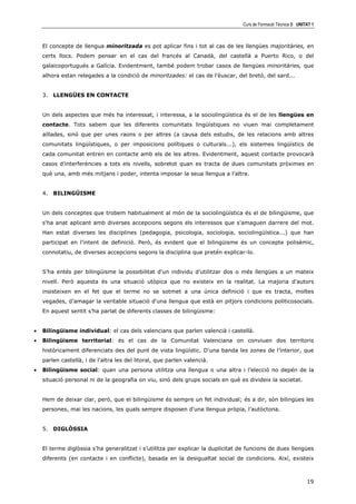 Curs de Formació Tècnica B UNITAT 1



    El concepte de llengua minoritzada es pot aplicar fins i tot al cas de les llengües majoritàries, en
    certs llocs. Podem pensar en el cas del francés al Canadà, del castellà a Puerto Rico, o del
    galaicoportugués a Galícia. Evidentment, també podem trobar casos de llengües minoritàries, que
    alhora estan relegades a la condició de minoritzades: el cas de l'èuscar, del bretó, del sard...


    3. LLENGÜES EN CONTACTE


    Un dels aspectes que més ha interessat, i interessa, a la sociolingüística és el de les llengües en
    contacte. Tots sabem que les diferents comunitats lingüístiques no viuen mai completament
    aïllades, sinó que per unes raons o per altres (a causa dels estudis, de les relacions amb altres
    comunitats lingüístiques, o per imposicions polítiques o culturals...), els sistemes lingüístics de
    cada comunitat entren en contacte amb els de les altres. Evidentment, aquest contacte provocarà
    casos d’interferències a tots els nivells, sobretot quan es tracta de dues comunitats pròximes en
    què una, amb més mitjans i poder, intenta imposar la seua llengua a l'altra.


    4. BILINGÜISME


    Un dels conceptes que trobem habitualment al món de la sociolingüística és el de bilingüisme, que
    s'ha anat aplicant amb diverses accepcions segons els interessos que s'amaguen darrere del mot.
    Han estat diverses les disciplines (pedagogia, psicologia, sociologia, sociolingüística...) que han
    participat en l’intent de definició. Però, és evident que el bilingüisme és un concepte polisèmic,
    connotatiu, de diverses accepcions segons la disciplina que pretén explicar-lo.


    S’ha entés per bilingüisme la possibilitat d'un individu d'utilitzar dos o més llengües a un mateix
    nivell. Però aquesta és una situació utòpica que no existeix en la realitat. La majoria d'autors
    insisteixen en el fet que el terme no se sotmet a una única definició i que es tracta, moltes
    vegades, d’amagar la veritable situació d'una llengua que està en pitjors condicions politicosocials.
    En aquest sentit s’ha parlat de diferents classes de bilingüisme:


•   Bilingüisme individual: el cas dels valencians que parlen valencià i castellà.
•   Bilingüisme territorial: és el cas de la Comunitat Valenciana on conviuen dos territoris
    històricament diferenciats des del punt de vista lingüístic. D'una banda les zones de l’interior, que
    parlen castellà, i de l'altra les del litoral, que parlen valencià.
•   Bilingüisme social: quan una persona utilitza una llengua o una altra i l’elecció no depén de la
    situació personal ni de la geografia on viu, sinó dels grups socials en què es divideix la societat.


    Hem de deixar clar, però, que el bilingüisme és sempre un fet individual; és a dir, són bilingües les
    persones, mai les nacions, les quals sempre disposen d'una llengua pròpia, l’autòctona.


    5. DIGLÒSSIA


    El terme diglòssia s’ha generalitzat i s’utilitza per explicar la duplicitat de funcions de dues llengües
    diferents (en contacte i en conflicte), basada en la desigualtat social de condicions. Així, existeix



                                                                                                                19
 