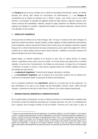 Curs de Formació Tècnica B UNITAT 1



una llengua A que és la que s'utilitza com a vehicle en els àmbits d’ús formals i escrits i en l’àmbit
educatiu (de cultura, dels mitjans de comunicació, de l’administració...). I una llengua B,
considerada per la majoria de parlants com a inferior o baixa i que només s'usa en els nivells
familiars o col—loquials. El concepte de diglòssia també ha estat sotmés a algunes revisions, però
encara continua sent aprofitable, sobretot, perquè és capaç d'explicar les diferents funcions que
realitzen les llengües en contacte. L’aplicació del compte a la situació valenciana, almenys fins fa
unes dècades, és ben evident.


6. CONFLICTE LINGÜÍSTIC


Al llarg de tota la història de la nostra llengua, hem vist que el contacte amb altres llengües ha
estat una constant de sempre. Aquest contacte, moltes vegades, ha estat simplement administratiu
(amb l'aragonés), d'altres estrictament literari (amb l'occità, quan els trobadors utilitzaven aquesta
llengua com a vehicle d'expressió de les seues composicions), però a partir dels segles XVI i XVII el
contacte de la nostra llengua amb les seues veïnes (francés i castellà) ha provocat situacions de
pèrdua d’àmbits d’ús de la nostra llengua.


Segons Badia, un conflicte lingüístic és la situació en què, dins un mateix territori, la llengua
natural i espontània conviu amb la que té el poder. Hi ha tres factors que determinen el conflicte
lingüístic: en primer lloc, l'ensenyament i els mitjans de comunicació; en segon lloc, la immigració
i, finalment, la creació, la recerca i l'alta cultura. Aquesta situació de conflicte lingüístic només es
pot resoldre de dues formes:
•   La substitució lingüística3: l'extinció de la llengua més dèbil en conflicte.
•   La normalització lingüística: que la llengua de la comunitat recupere tots els àmbits d’ús.
L'èxit de la normalització depén en gran part de factors extralingüístics.


Cal no confondre substitució amb assimilació. Aquest és un procés típic de les migracions. Un
grup d'emigrats en un país es veu obligat, pel pes demogràfic, cultural, social i polític del país
receptor, a assimilar-se més tard o més d'hora a l'idioma i a la cultura pròpies d'aquell país.


7. NORMALITZACIÓ LINGÜÍSTICA I NORMATIVITZACIÓ


És un procés històric sociocultural, en què un idioma es sotmet a la normativització i assoleix totes
les funcions socials fins aleshores assumides per la llengua dominant. Per això, la normalització té
com a objectiu que la llengua s'utilitze en tots els àmbits i funcions de la vida social: a casa, al




3
  Trobem dos tipus fonamentals de funcions lingüístiques: la consciència lingüística i el control lingüístic. Si s’hi produeix
un dèficit, es donaran dues possibilitats: un esforç compensador en l'altra part funcional (la normalització lingüística) o, al
contrari, un dèficit de funcions recíproques, el qual agreujarà el dèficit inicial, i així successivament. Això significarà la
substitució lingüística. En aquest cas, el procés serà llarg i dur perquè no s'arribarà a eliminar el conflicte fins que no
s'elimine la llengua pròpia. Cal dir que, en aquesta situació, la gran majoria dels parlants minoritzats tendeix, per la
pressió social majoritària, a integrar-se en la majoria dominant. Ha sigut el cas, per exemple, de tantes i tantes
generacions de pares valencianoparlants que optaren per parlar en castellà als seus fills durant diverses dècades del segle
XX.



                                                                                                                            20
 
