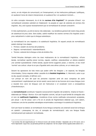 Curs de Formació Tècnica B UNITAT 1



carrer, en els mitjans de comunicació, en l'ensenyament, en les institucions públiques i polítiques,
en qualsevol mena de relació interpersonal, en qualsevol lloc i en qualsevol moment...


Un altre concepte interessant, és el de les normes d’ús lingüístic4. En paraules d’Aracil: «La
normalització consisteix sobretot en l'elaboració i la posada en vigor de sistemes de normes d’ús
lingüístic. Ara, això suposa necessàriament que la normalització és sempre conscient».


O més explícitament, ja amb la teoria més elaborada: «La tendència general del nostre llarg procés
de substitució és prou clara. Sens dubte, caldrà modificar les nostres normes d’ús lingüístic aviat i
prou radicalment si volem que la llengua subsistisca».


La normalització és una resposta a la substitució lingüística. En aquest procés de normalització
podem distingir tres etapes:
•   Primera: establir els termes del problema.
•   Segona: normativització i estandardització.
•   Tercera: extensió de la llengua a tots els àmbits d’ús.


També Ninyoles distingeix entre les dues implicacions de la normalització lingüística: «D'una
banda, normalitzar significa donar normes, regular, codificar, estandarditzar un idioma establint
una varietat supradialectal. D'altra banda, aquest terme suggereix posar, o retornar, al seu nivell
'normal' una cultura: situar-la en peu d'igualtat amb unes altres cultures, en un mateix pla».


Davant les agressions de tota mena que poden sofrir les llengües i, en especial, les llengües
minoritzades, l’única resposta vàlida i possible és la lleialtat lingüística. V. Weinreich, autor a qui
es deu aquest concepte, el defineix com:
«un principi en nom del qual les persones s'ajunten amb els seus companys de parla
conscientment i explícitament per tal de resistir canvis tant en les funcions de la seua llengua (com
a resultat d'un canvi de llengua) com de l'estructura o el vocabulari (com a conseqüència
d’interferències)».


La normativització constitueix l'aspecte exclusivament lingüístic del problema. Implica la fixació -
elaborada per filòlegs i tècnics- d’un codi lingüístic concret, raó per la qual també és coneguda sota
el nom de codificació lingüística. L'existència d'una norma codificada comunament acceptada,
pot actuar -i de fet actua- com a fre en el procés de fragmentació dialectal que, com sabem,
constitueix una de les possibles estratègies encaminades a aconseguir la substitució lingüística.


Com pot haver-se deduït, la normalització d'una llengua comporta una extensió social de la llengua
en qüestió i pressuposa, és clar, el concepte de normativització: sols una llengua fixada
normativament pot esdevenir normalitzada.




4
  Les normes d’ús són engendrades per la interacció social, són normes dictades i imposades com un fet social, com si
foren impersonals i objectives. Les persones parlants les compleixen i les fan complir moltes vegades sense adonar-se'n.



                                                                                                                       21
 