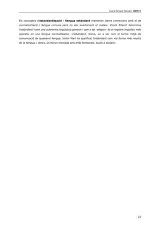 Curs de Formació Tècnica B UNITAT 1



Els conceptes d'estandardització i llengua estàndard mantenen clares connexions amb el de
normativització i llengua comuna però no són exactament el mateix. Vicent Pitarch determina
l’estàndard «com una subnorma lingüística general i com a tal -afegeix- és el registre lingüístic més
operatiu en una llengua normalitzada». L’estàndard, doncs, ve a ser com el terme mitjà de
comunicació de qualsevol llengua. Isidor Marí ha qualificat l’estàndard com «la forma més neutra
de la llengua, i doncs, la menys marcada pels trets temporals, locals o socials».




                                                                                                          22
 