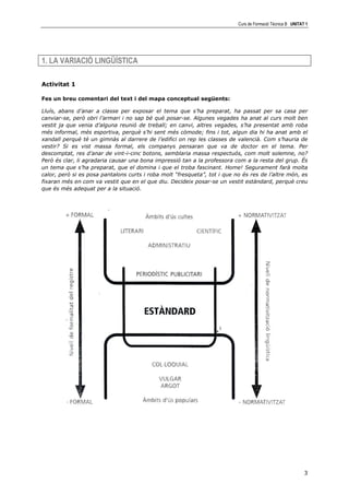Curs de Formació Tècnica B UNITAT 1




1. LA VARIACIÓ LINGÜÍSTICA

Activitat 1

Fes un breu comentari del text i del mapa conceptual següents:

Lluís, abans d’anar a classe per exposar el tema que s’ha preparat, ha passat per sa casa per
canviar-se, però obri l’armari i no sap bé què posar-se. Algunes vegades ha anat al curs molt ben
vestit ja que venia d’alguna reunió de treball; en canvi, altres vegades, s’ha presentat amb roba
més informal, més esportiva, perquè s’hi sent més còmode; fins i tot, algun dia hi ha anat amb el
xandall perquè té un gimnàs al darrere de l’edifici on rep les classes de valencià. Com s’hauria de
vestir? Si es vist massa formal, els companys pensaran que va de doctor en el tema. Per
descomptat, res d’anar de vint-i-cinc botons, semblaria massa respectuós, com molt solemne, no?
Però és clar, li agradaria causar una bona impressió tan a la professora com a la resta del grup. És
un tema que s’ha preparat, que el domina i que el troba fascinant. Home! Segurament farà molta
calor, però si es posa pantalons curts i roba molt “fresqueta”, tot i que no és res de l’altre món, es
fixaran més en com va vestit que en el que diu. Decideix posar-se un vestit estàndard, perquè creu
que és més adequat per a la situació.




                                                                                                            3
 