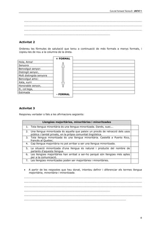 Curs de Formació Tècnica B UNITAT 1



    .....................................................................................................................................
    .....................................................................................................................................
    .....................................................................................................................................
    .................................................................................................


Activitat 2

Ordeneu les fórmules de salutació que teniu a continuació de més formals a menys formals, i
copieu-les de nou a la columna de la dreta.

                                       + FORMAL
Hola, Anna!
Senyora
Benvolgut senyor:
Distingit senyor,
Molt distingida senyora
Benvolgut amic:
Xata, xurri
Honorable senyor,
Ei, col—lega,
Estimada
                                        - FORMAL




Activitat 3

Responeu vertader o fals a les afirmacions següents:


                        Llengües majoritàries, minoritàries i minoritzades
        1.    Tota llengua minoritària és una llengua minoritzada. Danés, suec...
        2. Una llengua minoritzada és aquella que pateix un procés de retracció dels usos
           públics i també privats, en la pròpia comunitat lingüística.
        3. Tota llengua minoritzada és una llengua minoritària. Castellà a Puerto Rico,
           francés al Quebec.
        4. Cap llengua majoritària no pot arribar a ser una llengua minoritzada.
        5. La situació minoritzada d'una llengua és natural i producte del nombre de
           parlants d'aquesta llengua.
        6. Les llengües majoritàries han arribat a ser-ho perquè són llengües més aptes
           per a la comunicació.
        7. Les llengües minoritzades poden ser majoritàries i minoritàries.


    •        A partir de les respostes que heu donat, intenteu definir i diferenciar els termes llengua
             majoritària, minoritària i minoritzada.
    .....................................................................................................................................
    .....................................................................................................................................
    .....................................................................................................................................
    .................................................................................................
    .....................................................................................................................................
    ...................................................................................................................




                                                                                                                                       4
 