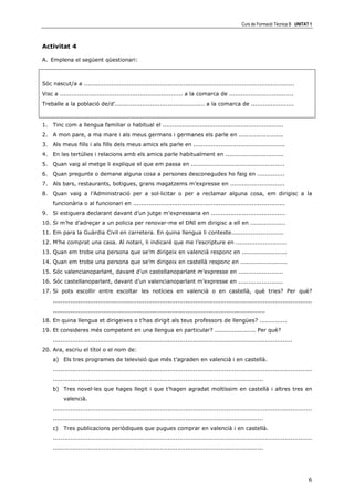 Curs de Formació Tècnica B UNITAT 1



Activitat 4

A. Emplena el següent qüestionari:



Sóc nascut/a a ............................................................................................................
Visc a ............................................................... a la comarca de .................................
Treballe a la població de/d’.............................................. a la comarca de ......................


1. Tinc com a llengua familiar o habitual el ..............................................................
2. A mon pare, a ma mare i als meus germans i germanes els parle en .......................
3. Als meus fills i als fills dels meus amics els parle en ...............................................
4. En les tertúlies i relacions amb els amics parle habitualment en ..............................
5. Quan vaig al metge li explique el que em passa en ................................................
6. Quan pregunte o demane alguna cosa a persones desconegudes ho faig en ..............
7. Als bars, restaurants, botigues, grans magatzems m’expresse en ............................
8. Quan vaig a l’Administració per a sol—licitar o per a reclamar alguna cosa, em dirigisc a la
     funcionària o al funcionari en ..............................................................................
9. Si estiguera declarant davant d’un jutge m’expressaria en ......................................
10. Si m’he d’adreçar a un policia per renovar-me el DNI em dirigisc a ell en ..................
11. Em para la Guàrdia Civil en carretera. En quina llengua li conteste...........................
12. M’he comprat una casa. Al notari, li indicaré que me l’escripture en ..........................
13. Quan em trobe una persona que se’m dirigeix en valencià responc en .......................
14. Quan em trobe una persona que se’m dirigeix en castellà responc en ........................
15. Sóc valencianoparlant, davant d’un castellanoparlant m’expresse en .......................
16. Sóc castellanoparlant, davant d’un valencianoparlant m’expresse en .......................
17. Si pots escollir entre escoltar les notícies en valencià o en castellà, què tries? Per què?
     .....................................................................................................................................
     .............................................................................................................
18. En quina llengua et dirigeixes o t’has dirigit als teus professors de llengües? ..............
19. Et consideres més competent en una llengua en particular? ..................... Per què?
     ...........................................................................................................................
20. Ara, escriu el títol o el nom de:
     a) Els tres programes de televisió que més t’agraden en valencià i en castellà.
     .....................................................................................................................................
     ............................................................................................................
     b) Tres novel—les que hages llegit i que t’hagen agradat moltíssim en castellà i altres tres en
          valencià.
     .....................................................................................................................................
     ............................................................................................................
     c)   Tres publicacions periòdiques que pugues comprar en valencià i en castellà.
     .....................................................................................................................................
     ............................................................................................................




                                                                                                                                        6
 