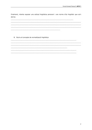Curs de Formació Tècnica B UNITAT 1




Finalment, intenta exposar una actitud lingüística personal i una norma d’ús lingüístic que se’n
derive.
...........................................................................................................................
..........................................................................................................................................
..........................................................................................................................................
..........................................................................................................................................
.................................................................................................




     B. Escriu el concepte de normalització lingüística
.................................................................................................................................
..........................................................................................................................................
..........................................................................................................................................
...............................................................................................................
.................................................................................................................................
.................................................................................................................................




                                                                                                                                        7
 