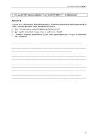 Curs de Formació Tècnica B UNITAT 1




2. LES VARIETATS LINGÜÍSTIQUES A L’ENSENYAMENT. L’ESTÀNDARD

Activitat 5

En grups de 3 o 4 companys, analitzeu la presència de varietats lingüístiques en el vostre centre de
treball i exposeu al grup de classe les vostres conclusions.
a) Com s’integra aqueixa variació lingüística en l’ensenyament?
b) Quin registre o model de llengua empra el professorat a l’aula?
c)   Cal tenir un estàndard de referència? Quines serien les característiques bàsiques de l’estàndard
     oral i de l’escrit?



.................................................................................................................................
..........................................................................................................................................
..........................................................................................................................................
...............................................................................................................
.................................................................................................................................
..........................................................................................................................................
..........................................................................................................................................
...............................................................................................................
.................................................................................................................................
..........................................................................................................................................
..........................................................................................................................................
...............................................................................................................
.................................................................................................................................
..........................................................................................................................................
........................................................................................................................




                                                                                                                                        8
 