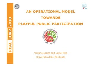 AN OPERATIONAL MODEL
                            TOWARDS
REAL CORP 2010



                 PLAYFUL PUBLIC PARTICIPATION




                       Viviana Lanza and Lucia Tilio
                        Università della Basilicata
 