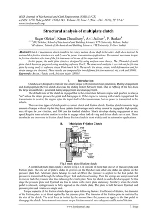 IOSR Journal of Mechanical and Civil Engineering (IOSR-JMCE)
e-ISSN: 2278-1684,p-ISSN: 2320-334X, Volume 10, Issue 1 (Nov. - Dec. 2013), PP 07-11
www.iosrjournals.org
www.iosrjournals.org 7 | Page
Structural analysis of multiplate clutch
Sagar Olekar1
, Kiran Chaudhary2
, Anil Jadhav3
, P. Baskar4
1, 2, 3
(PG Scholar, School of Mechanical and Building Sciences, VIT University, Vellore, India)
4
(Professor, School of Mechanical and Building Sciences, VIT University, Vellore, India)
Abstract:Clutch is mechanism which transfers the rotary motion of one shaft to the other shaft when desired. In
automobiles friction clutches are widely used in power transmission applications. To transmit maximum torque
in friction clutches selection of the friction material is one of the important task.
In this paper, the multi plate clutch is designed by using uniform wear theory. The 3D model of multi
plate clutch has been prepared using modeling software Pro/E. The structural analysis is carried out for friction
plate by using analysis software Ansys Workbench 14.0. The results for stress, strain, total deformation and for
strain energy are obtained. These results are compared for two different friction materials viz. cork and SF001.
Keywords: Ansys, clutch, cork, friction plate, SF001
I. Introduction
Clutches are designed to transfer maximum torque with minimum heat generation. During engagement
and disengagement the two clutch discs has the sliding motion between them. Due to rubbing of the two discs
the large amount heat is generated during engagement and disengagement.
The default state of the clutch is engaged that is the connection between engine and gearbox is always
"on" unless the driver presses the pedal and disengages it. If the engine is running with clutch engaged and the
transmission in neutral, the engine spins the input shaft of the transmission, but no power is transmitted to the
wheels.
There are two types of clutch positive contact clutch and friction clutch. Positive clutch transmits large
amount of torque without slip but they have certain disadvantages such asthey cannot be engaged at high speeds,
max 60 rpm for jaw clutches, and 300 rpm for toothed clutches. Shock develops during engagement at any
speed.Require some relative motion in order to engage when both driving and driven shafts are at rest. These
drawbacks are overcome in friction clutch hence friction clutch is most widely used in automotive applications.
II. Multiplate Friction Clutch
Fig.1 multi plate friction clutch
A simplified multi plate clutch is shown in fig.1.1. It consists of more than one set of pressure plate and
friction plate. The one set of plate’s slides in grooves on the flywheel and other one slides on splines on the
pressure plate hub. Alternate plates belongs to each set.When the pressure is applied to the foot pedal, the
pressure is transmitted through the release finger, fork and release bearing. Then the springs are compressed and
its moves back the pressure disc thus releasing the clutch plate. Now the clutch is said to be disengaged. At this
stage the pressure plate and flywheel are free to rotate with clutch plate stationary. Similarly when the clutch
pedal is released, springpressure is fully applied on the clutch plate. The plate is held between flywheel and
pressure plate and rotates as a single unit.
Torque capacity of the friction clutch depends upon following factors: Coefficient of friction, the diameter
of the friction plate, axial thrust applied by the pressure plate. The diameter of the friction plate is restricted by
the size of the clutch. The axial force is limited by the amount force the person can apply on the foot pedal to
disengage the clutch. So to transmit maximum torque friction material have adequate coefficient of friction.
 