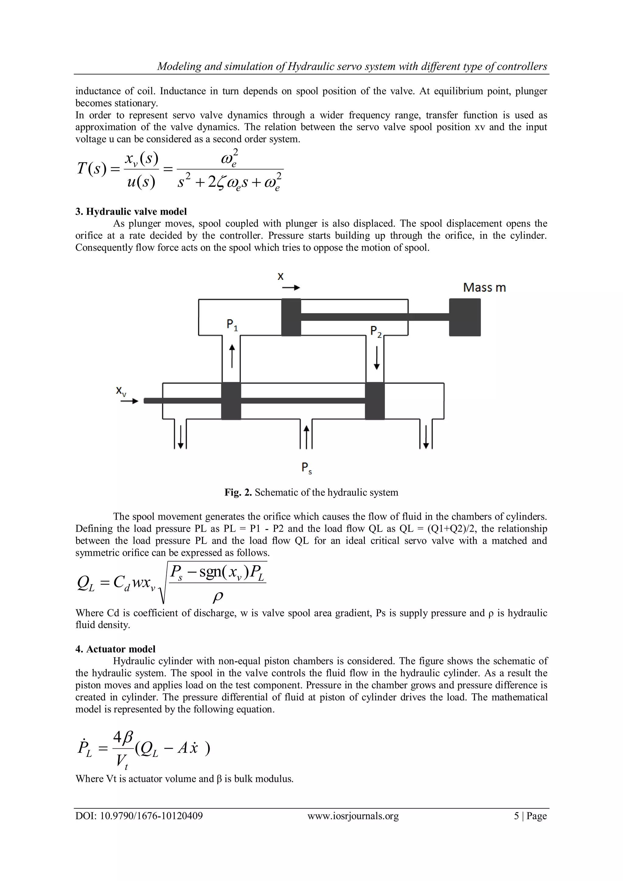 Modeling and simulation of Hydraulic servo system with different type of controllers DOI: 10.9790/1676-10120409 www.iosrjournals.org 5 | Page inductance of coil. Inductance in turn depends on spool position of the valve. At equilibrium point, plunger becomes stationary. In order to represent servo valve dynamics through a wider frequency range, transfer function is used as approximation of the valve dynamics. The relation between the servo valve spool position xv and the input voltage u can be considered as a second order system. 22 2 2)( )( )( ee ev sssu sx sT     3. Hydraulic valve model As plunger moves, spool coupled with plunger is also displaced. The spool displacement opens the orifice at a rate decided by the controller. Pressure starts building up through the orifice, in the cylinder. Consequently flow force acts on the spool which tries to oppose the motion of spool. Fig. 2. Schematic of the hydraulic system The spool movement generates the orifice which causes the flow of fluid in the chambers of cylinders. Defining the load pressure PL as PL = P1 - P2 and the load ﬂow QL as QL = (Q1+Q2)/2, the relationship between the load pressure PL and the load ﬂow QL for an ideal critical servo valve with a matched and symmetric oriﬁce can be expressed as follows.  Lvs vdL PxP wxCQ )sgn(  Where Cd is coefficient of discharge, w is valve spool area gradient, Ps is supply pressure and ρ is hydraulic fluid density. 4. Actuator model Hydraulic cylinder with non-equal piston chambers is considered. The figure shows the schematic of the hydraulic system. The spool in the valve controls the fluid flow in the hydraulic cylinder. As a result the piston moves and applies load on the test component. Pressure in the chamber grows and pressure difference is created in cylinder. The pressure differential of fluid at piston of cylinder drives the load. The mathematical model is represented by the following equation. )( 4 xAQ V P L t L    Where Vt is actuator volume and β is bulk modulus. 