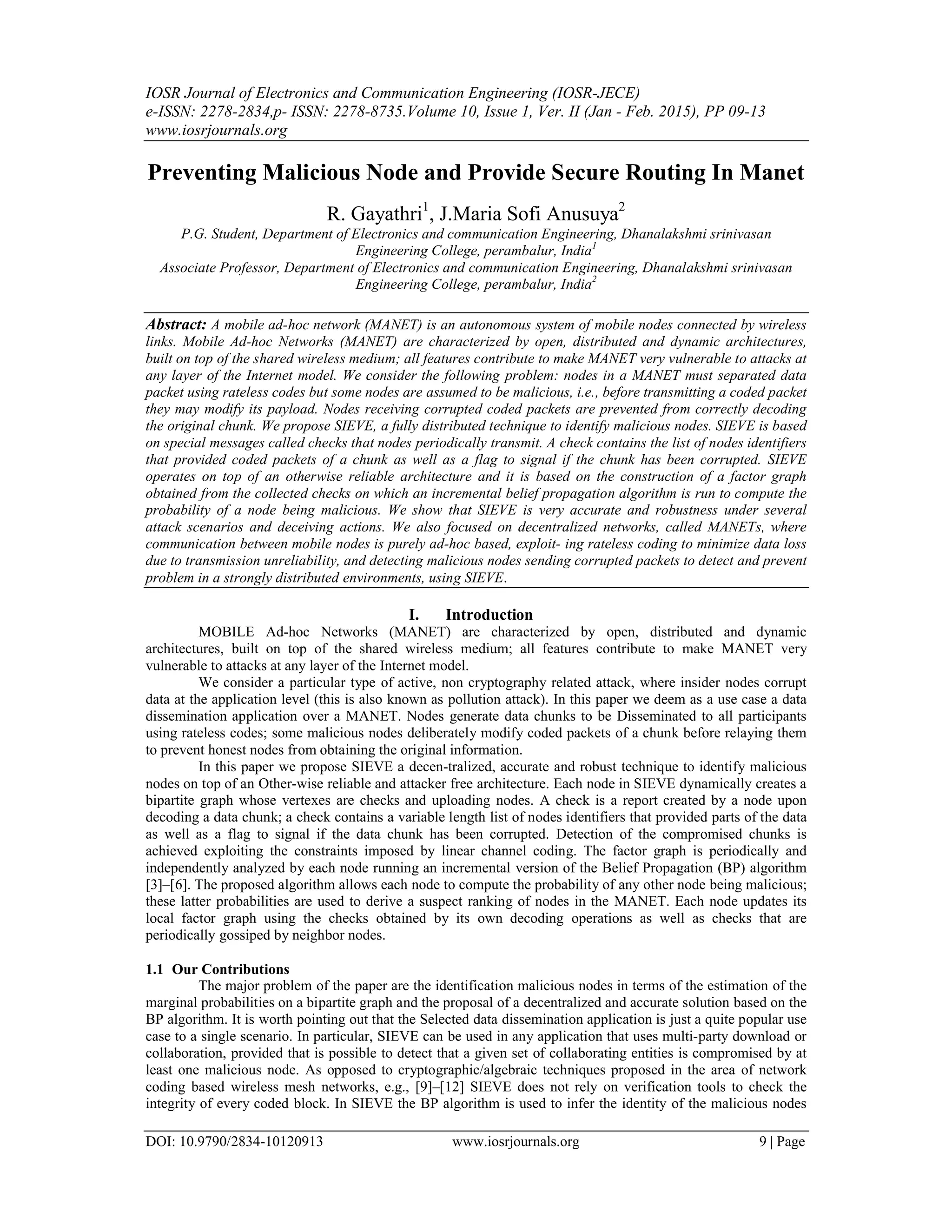 IOSR Journal of Electronics and Communication Engineering (IOSR-JECE)
e-ISSN: 2278-2834,p- ISSN: 2278-8735.Volume 10, Issue 1, Ver. II (Jan - Feb. 2015), PP 09-13
www.iosrjournals.org
DOI: 10.9790/2834-10120913 www.iosrjournals.org 9 | Page
Preventing Malicious Node and Provide Secure Routing In Manet
R. Gayathri1
, J.Maria Sofi Anusuya2
P.G. Student, Department of Electronics and communication Engineering, Dhanalakshmi srinivasan
Engineering College, perambalur, India1
Associate Professor, Department of Electronics and communication Engineering, Dhanalakshmi srinivasan
Engineering College, perambalur, India2
Abstract: A mobile ad-hoc network (MANET) is an autonomous system of mobile nodes connected by wireless
links. Mobile Ad-hoc Networks (MANET) are characterized by open, distributed and dynamic architectures,
built on top of the shared wireless medium; all features contribute to make MANET very vulnerable to attacks at
any layer of the Internet model. We consider the following problem: nodes in a MANET must separated data
packet using rateless codes but some nodes are assumed to be malicious, i.e., before transmitting a coded packet
they may modify its payload. Nodes receiving corrupted coded packets are prevented from correctly decoding
the original chunk. We propose SIEVE, a fully distributed technique to identify malicious nodes. SIEVE is based
on special messages called checks that nodes periodically transmit. A check contains the list of nodes identifiers
that provided coded packets of a chunk as well as a flag to signal if the chunk has been corrupted. SIEVE
operates on top of an otherwise reliable architecture and it is based on the construction of a factor graph
obtained from the collected checks on which an incremental belief propagation algorithm is run to compute the
probability of a node being malicious. We show that SIEVE is very accurate and robustness under several
attack scenarios and deceiving actions. We also focused on decentralized networks, called MANETs, where
communication between mobile nodes is purely ad-hoc based, exploit- ing rateless coding to minimize data loss
due to transmission unreliability, and detecting malicious nodes sending corrupted packets to detect and prevent
problem in a strongly distributed environments, using SIEVE.
I. Introduction
MOBILE Ad-hoc Networks (MANET) are characterized by open, distributed and dynamic
architectures, built on top of the shared wireless medium; all features contribute to make MANET very
vulnerable to attacks at any layer of the Internet model.
We consider a particular type of active, non cryptography related attack, where insider nodes corrupt
data at the application level (this is also known as pollution attack). In this paper we deem as a use case a data
dissemination application over a MANET. Nodes generate data chunks to be Disseminated to all participants
using rateless codes; some malicious nodes deliberately modify coded packets of a chunk before relaying them
to prevent honest nodes from obtaining the original information.
In this paper we propose SIEVE a decen-tralized, accurate and robust technique to identify malicious
nodes on top of an Other-wise reliable and attacker free architecture. Each node in SIEVE dynamically creates a
bipartite graph whose vertexes are checks and uploading nodes. A check is a report created by a node upon
decoding a data chunk; a check contains a variable length list of nodes identifiers that provided parts of the data
as well as a flag to signal if the data chunk has been corrupted. Detection of the compromised chunks is
achieved exploiting the constraints imposed by linear channel coding. The factor graph is periodically and
independently analyzed by each node running an incremental version of the Belief Propagation (BP) algorithm
[3]–[6]. The proposed algorithm allows each node to compute the probability of any other node being malicious;
these latter probabilities are used to derive a suspect ranking of nodes in the MANET. Each node updates its
local factor graph using the checks obtained by its own decoding operations as well as checks that are
periodically gossiped by neighbor nodes.
1.1 Our Contributions
The major problem of the paper are the identification malicious nodes in terms of the estimation of the
marginal probabilities on a bipartite graph and the proposal of a decentralized and accurate solution based on the
BP algorithm. It is worth pointing out that the Selected data dissemination application is just a quite popular use
case to a single scenario. In particular, SIEVE can be used in any application that uses multi-party download or
collaboration, provided that is possible to detect that a given set of collaborating entities is compromised by at
least one malicious node. As opposed to cryptographic/algebraic techniques proposed in the area of network
coding based wireless mesh networks, e.g., [9]–[12] SIEVE does not rely on verification tools to check the
integrity of every coded block. In SIEVE the BP algorithm is used to infer the identity of the malicious nodes
 